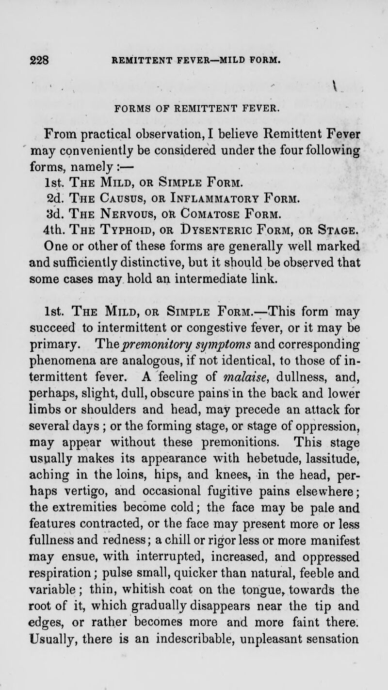 FORMS OF REMITTENT FEVER. From practical observation, I believe Remittent Fever may conveniently be considered under the four following forms, namely:— 1st. The Mild, or Simple Form. 2d. The Causus, or Inflammatory Form. 3d. The Nervous, or Comatose Form. 4th. The Typhoid, or Dysenteric Form, or Stage. One or other of these forms are generally well marked and sufficiently distinctive, but it should be observed that some cases may hold an intermediate link. 1st. The Mild, or Simple Form.—This form mav succeed to intermittent or congestive fever, or it may be primary. The premonitory symptoms and corresponding phenomena are analogous, if not identical, to those of in- termittent fever. A feeling of malaise, dullness, and, perhaps, slight, dull, obscure pains in the back and lower limbs or shoulders and head, may precede an attack for several days ; or the forming stage, or stage of oppression, may appear without these premonitions. This stage usually makes its appearance with hebetude, lassitude, aching in the loins, hips, and knees, in the head, per- haps vertigo, and occasional fugitive pains elsewhere; the extremities become cold; the face may be pale and features contracted, or the face may present more or less fullness and redness; a chill or rigor less or more manifest may ensue, with interrupted, increased, and oppressed respiration; pulse small, quicker than natural, feeble and variable ; thin, whitish coat on the tongue,, towards the root of it, which gradually disappears near the tip and edges, or rather becomes more and more faint there. Usually, there is an indescribable, unpleasant sensation