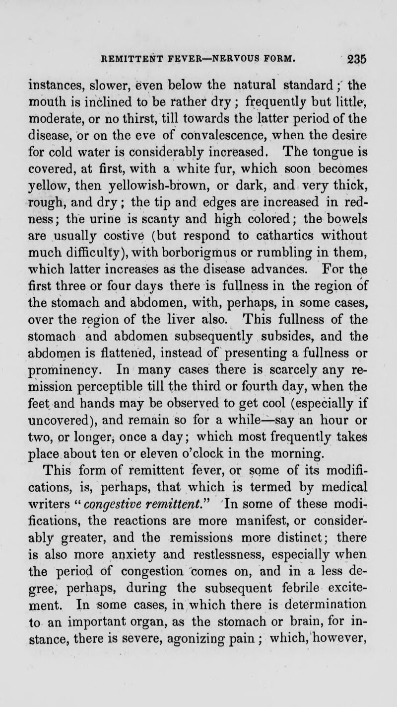 instances, slower, even below the natural standard; the mouth is inclined to be rather dry ; frequently but little, moderate, or no thirst, till towards the latter period of the disease, or on the eve of convalescence, when the desire for cold water is considerably increased. The tongue is covered, at first, with a white fur, which soon becomes yellow, then yellowish-brown, or dark, and very thick, rough, and dry ; the tip and edges are increased in red- ness ; the urine is scanty and high colored; the bowels are usually costive (but respond to cathartics without much difficulty), with borborigmus or rumbling in them, which latter increases as the disease advances. For the first three or four days there is fullness in the region of the stomach and abdomen, with, perhaps, in some cases, over the region of the liver also. This fullness of the stomach and abdomen subsequently subsides, and the abdomen is flattened, instead of presenting a fullness or prominency. In many cases there is scarcely any re- mission perceptible till the third or fourth day, when the feet and hands may be observed to get cool (especially if ■uncovered), and remain so for a while—say an hour or two, or longer, once a day; which most frequently takes place about ten or eleven o'clock in the morning. This form of remittent fever, or some of its modifi- cations, is, perhaps, that which is termed by medical writers congestive remittent. In some of these modi- fications, the reactions are more manifest, or consider- ably greater, and the remissions more distinct; there is also more anxiety and restlessness, especially when the period of congestion comes on, and in a less de- gree, perhaps, during the subsequent febrile excite- ment. In some cases, in which there is determination to an important organ, as the stomach or brain, for in- stance, there is severe, agonizing pain ; which, however,