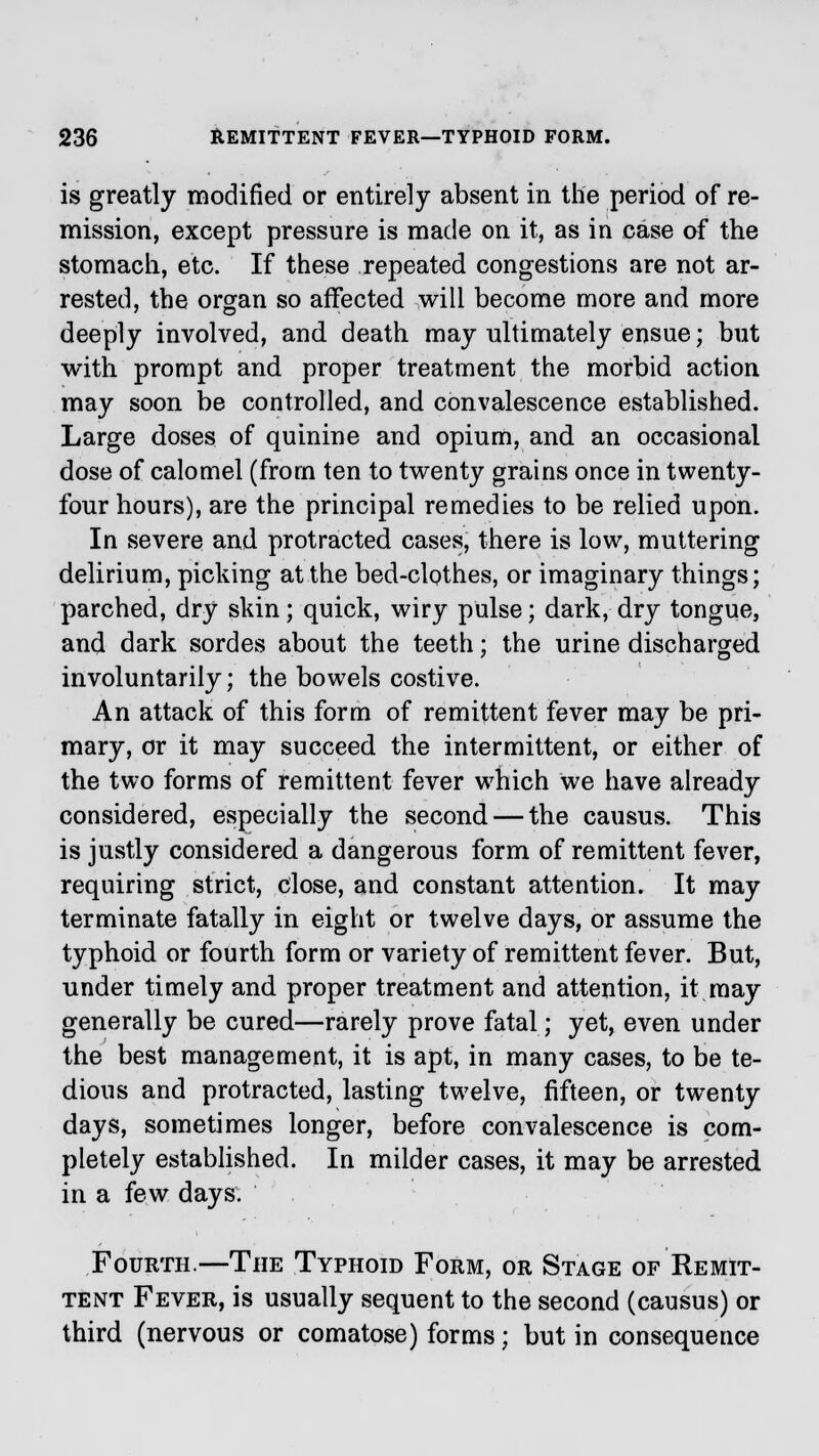 is greatly modified or entirely absent in the period of re- mission, except pressure is made on it, as in ease of the stomach, etc. If these repeated congestions are not ar- rested, the organ so affected will become more and more deeply involved, and death may ultimately ensue; but with prompt and proper treatment the morbid action may soon be controlled, and convalescence established. Large doses of quinine and opium, and an occasional dose of calomel (from ten to twenty grains once in twenty- four hours), are the principal remedies to be relied upon. In severe and protracted cases, there is low, muttering delirium, picking at the bed-clothes, or imaginary things; parched, dry skin; quick, wiry pulse; dark, dry tongue, and dark sordes about the teeth; the urine discharged involuntarily; the bowels costive. An attack of this form of remittent fever may be pri- mary, or it may succeed the intermittent, or either of the two forms of remittent fever which we have already considered, especially the second — the causus. This is justly considered a dangerous form of remittent fever, requiring strict, close, and constant attention. It may terminate fatally in eight or twelve days, or assume the typhoid or fourth form or variety of remittent fever. But, under timely and proper treatment and attention, it may generally be cured—rarely prove fatal; yet, even under the best management, it is apt, in many cases, to be te- dious and protracted, lasting twelve, fifteen, or twenty days, sometimes longer, before convalescence is com- pletely established. In milder cases, it may be arrested in a few days. Fourth.—The Typhoid Form, or Stage of Remit- tent Fever, is usually sequent to the second (causus) or third (nervous or comatose) forms; but in consequence