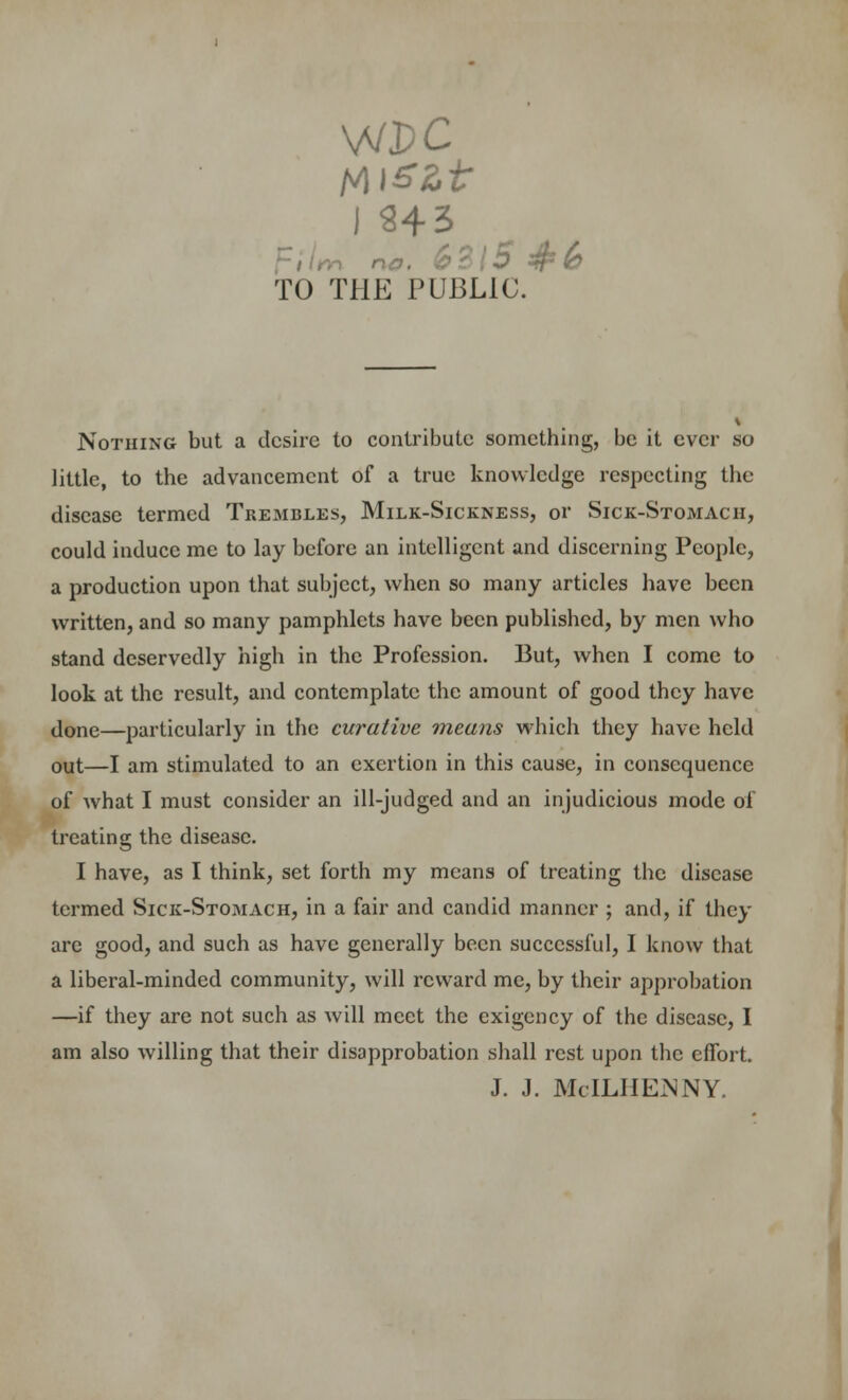 TO THE PUBLIC. Nothing but a desire to contribute something, be it ever so little, to the advancement of a true knowledge respecting the disease termed Trembles, Milk-Sickness, or Sick-Stomach, could induce me to lay before an intelligent and discerning People, a production upon that subject, when so many articles have been written, and so many pamphlets have been published, by men who stand deservedly high in the Profession. But, when I come to look at the result, and contemplate the amount of good they have done—particularly in the curative ?neans which they have held out—I am stimulated to an exertion in this cause, in consequence of what I must consider an ill-judged and an injudicious mode of treating the disease. I have, as I think, set forth my means of treating the disease termed Sick-Stomach, in a fair and candid manner ; and, if they are good, and such as have generally been successful, I know that a liberal-minded community, will reward me, by their approbation —if they are not such as will meet the exigency of the disease, I am also willing that their disapprobation shall rest upon the effort. J. J. McILIIEMNY.