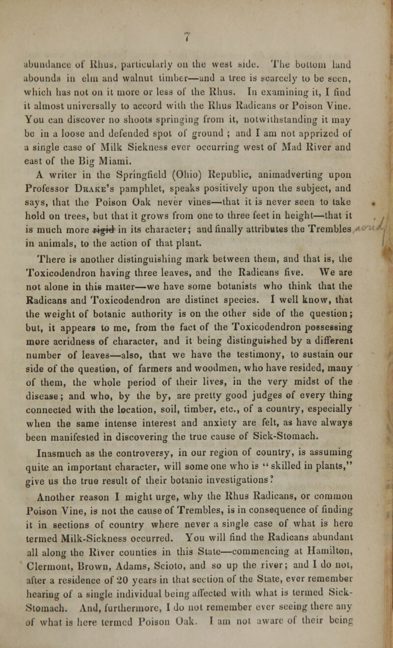 abundance of Rhus, particularly on the west side. The bottom land abounds in elm and walnut timber—and a tree is scarcely to be seen, which has not on it more or less of the Rhus. In examining it, I find it almost universally to accord with the Rhus Radicans or Poison Vine. You can discover no shoots springing from it, notwithstanding it may be in a loose and defended spot of ground ; and I am not apprized of a single case of Milk Sickness ever occurring west of Mad River and east of the Big Miami. A writer in the Springfield (Ohio) Republic, animadverting upon Professor Drake's pamphlet, speaks positively upon the subject, and says, that the Poison Oak never vines—that it is never seen to take hold on trees, but that it grows from one to three feet in height—that it is much more ripik in its character; and finally attributes the Trembles in animals, to the action of that plant. There is another distinguishing mark between them, and that is, the Toxicodendron having three leaves, and the Radicans five. We are not alone in this matter—we have some botanists who think that the Radicans and Toxicodendron are distinct species. I well know, that the weight of botanic authority is on the other side of the question; but, it appears to me, from the fact of the Toxicodendron possessing more acridness of character, and it being distinguished by a different number of leaves—also, that we have the testimony, to sustain our side of the questien, of farmers and woodmen, who have resided, many of them, the whole period of their lives, in the very midst of the disease; and who, by the by, are pretty good judges of every thing connected with the location, soil, timber, etc., of a country, especially when the same intense interest and anxiety are felt, as have always been manifested in discovering the true cause of Sick-Stomach. Inasmuch as the controversy, in our region of country, is assuming quite an important character, will someone who is skilled in plants, give us the true result of their botanic investigations? Another reason I might urge, why the Rhus Radicans, or common Poison Vine, is not the cause of Trembles, is in consequence of finding it in sections of country where never a single case of what is hero termed Milk-Sickness occurred. You will find the Radicans abundant all along the River counties in this State—commencing at Hamilton, Clermont, Brown, Adams, Scioto, and so up the river; and I do not, after a residence of 20 years in that section of the State, ever remember hearing of a single individual being affected with what is termed Sick- Stomach. And, furthermore, I do not remember ever seeing there any of what is here termed Poison Oak. I am not aware of their being