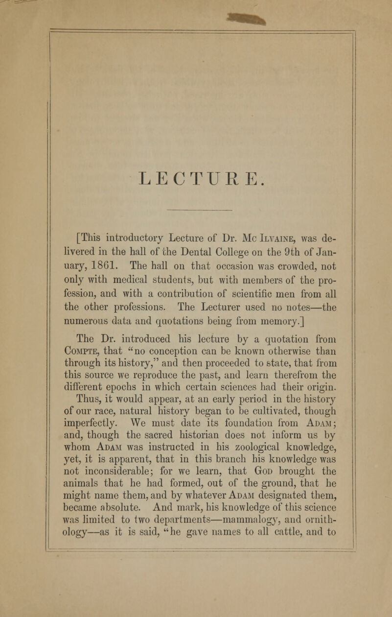 LECTURE. [This introductory Lecture of Dr. Mc Ilvaine, was de- livered in the hall of the Dental College on the 9th of Jan- uary, 1861. The hall on that occasion was crowded, not only with medical students, but with members of the pro- fession, and with a contribution of scientific men from all the other professions. The Lecturer used no notes—the numerous data and quotations being from memory.] The Dr. introduced his lecture by a quotation from Compte, that no conception can be known otherwise than through its history, and then proceeded to state, that from this source we reproduce the past, and learn therefrom the different epochs in which certain sciences had their origin. Thus, it would appear, at an early period in the history of our race, natural history began to be cultivated, though imperfectly. We must date its foundation from Adam; and, though the sacred historian does not inform us by whom Adam was instructed in his zoological knowledge, yet, it is apparent, that in this branch his knowledge was not inconsiderable; for we learn, that God brought the animals that he had formed, out of the ground, that he might name them, and by whatever Adam designated them, became absolute. And mark, his knowledge of this science was limited to two departments—mammalogy, and ornith- ology—as it is said, he gave names to all cattle, and to