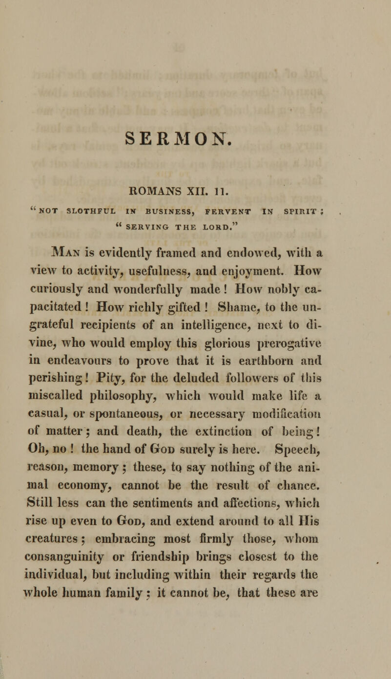 ROMANS XII. 11. not slothful in business, fervent in spirit;  SERVING the lord. Man is evidently framed and endowed, with a view to activity, usefulness, and enjoyment. How curiously and wonderfully made ! How nobly ca- pacitated ! How richly gifted ! Shame, to the un- grateful recipients of an intelligence, next to di- vine, who wrould employ this glorious prerogative. in endeavours to prove that it is earthborn and perishing! Pity, for the deluded followers of this miscalled philosophy, which would make life a casual, or spontaneous, or necessary modification of matter; and death, the extinction of being! Oh, no ! the hand of God surely is here. Speech, reason, memory; these, tq say nothing of the ani- mal economy, cannot be the result of chance. Still less can the sentiments and affections, which rise up even to God, and extend around to all His creatures; embracing most firmly those, whom consanguinity or friendship brings closest to the individual, but including within their regards the whole human family 5 it cannot be, that these are