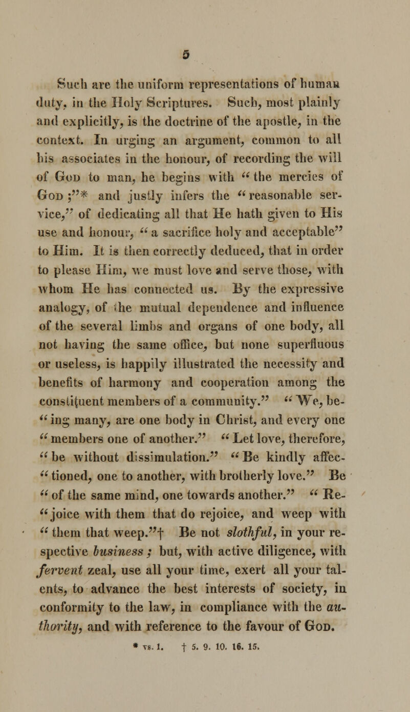 Such are the uniform representations of human duty, in the Holy Scriptures. Such, most plainly and explicitly, is the doctrine of the apostle, in the context. In urging an argument, common to all his associates in the honour, of recording the will of God to man, he begins with  the mercies of God ;* and justly infers the  reasonable ser- vice,7* of dedicating all that He hath given to His use and honour,  a sacrifice holy and acceptable to Him. It is then correctly deduced, that in order to please Him, we must love and serve those, with whom He has connected us. By the expressive analogy, of ihe mutual dependence and influence of the several limbs and organs of one body, all not having the same office, but none superfluous or useless, is happily illustrated the necessity and benefits of harmony and cooperation among the constituent members of a community. u We, be- ing many, are one body in Christ, and every one  members one of another.  Let love, therefore, be without dissimulation. Be kindly affec-  tioned, one to another, with brotherly love. Be  of the same mind, one towards another.  Re-  joice with them that do rejoice, and weep with  them that weep.f Be not slothful, in your re- spective business ; but, with active diligence, with fervent zeal, use all your time, exert all your tal- ents, to advance the best interests of society, in conformity to the law, in compliance with the au- thority, and with reference to the favour of God. * vs. 1. t 5. 9. 10. 16. 15.