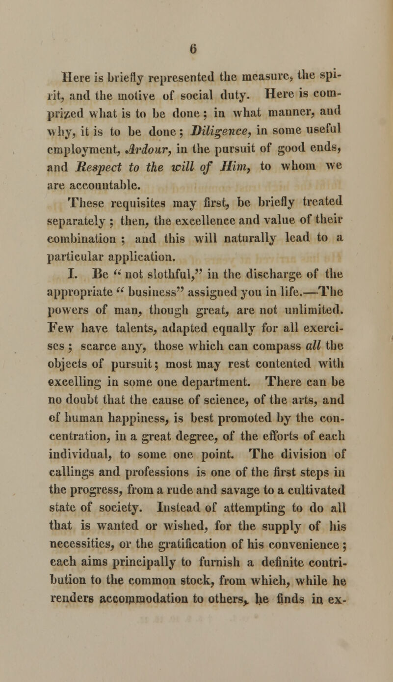 Here is briefly represented the measure* the spi- rit, and the motive of social duty. Here is com- prised what is to be done; in what manner, and why, it is to be done; Diligence, in some useful employment, Ardour, in the pursuit of good ends, and Respect to the will of Him, to whom we are accountable. These requisites may first, be briefly treated separately : then, the excellence and value of their combination ; and this will naturally lead to a particular application. I. Be  not slothful, in the discharge of the appropriate u business assigned you in life.—The powers of man, though great, are not unlimited. Few have talents, adapted equally for all exerci- ses ; scarce any, those which can compass all the objects of pursuit; most may rest contented with excelling in some one department. There can be no doubt that the cause of science, of the arts, and cf human happiness, is best promoted by the con- centration, in a great degree, of the efforts of each individual, to some one point. The division of callings and professions is one of the first steps in the progress, from a rude and savage to a cultivated state of society. Instead of attempting to do all that is wanted or wished, for the supply of his necessities, or the gratification of his convenience ; each aims principally to furnish a definite contri- bution to the common stock, from which, while he renders accommodation to others,, lie finds in ex-