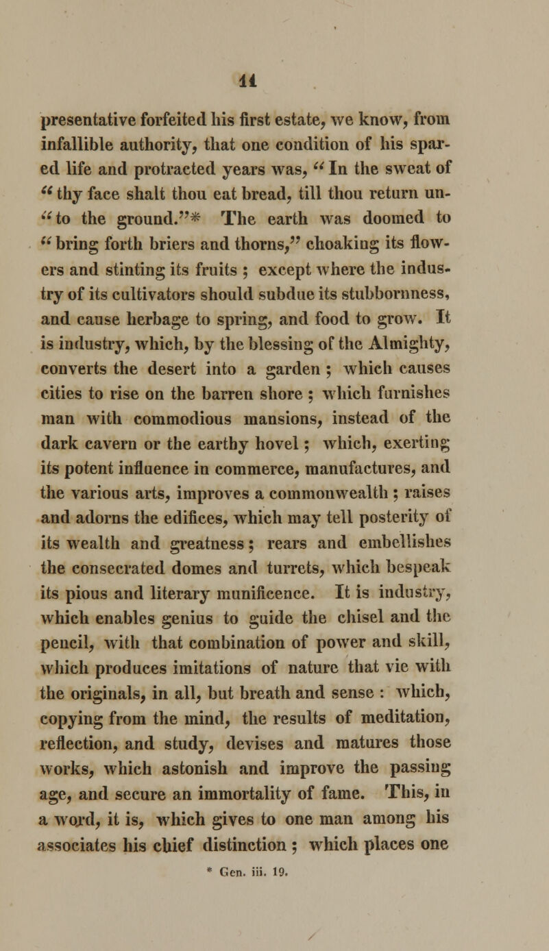 presentative forfeited his first estate, we know, from infallible authority, that one condition of his spar- ed life and protracted years was,  In the sweat of  thy face shalt thou eat bread, till thou return un- to the ground.* The earth was doomed to u bring forth briers and thorns, choakiug its flow- ers and stinting its fruits ; except where the indus- try of its cultivators should subdue its stubbornness, and cause herbage to spring, and food to grow. It is industry, which, by the blessing of the Almighty, converts the desert into a garden ; which causes cities to rise on the barren shore ; which furnishes man with commodious mansions, instead of the dark cavern or the earthy hovel; which, exerting its potent influence in commerce, manufactures, and the various arts, improves a commonwealth ; raises and adorns the edifices, which may tell posterity of its wealth and greatness; rears and embellishes the consecrated domes and turrets, which bespeak its pious and literary munificence. It is industry, which enables genius to guide the chisel and the pencil, with that combination of power and skill, which produces imitations of nature that vie with the originals, in all, but breath and sense : which, copying from the mind, the results of meditation, reflection, and study, devises and matures those works, which astonish and improve the passing age, and secure an immortality of fame. This, in a woj'd, it is, which gives to one man among his associates his chief distinction ; which places one * Gen. iii. 19.