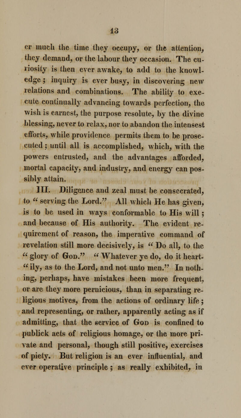 er much the time they occupy, or the attention, they demand, or the labour they occasion. The cu- riosity is then ever awake, to add to the knowl- edge ; inquiry is ever busy, in discovering new relations and combinations. The ability to exe- cute continually advancing towards perfection, the wish is earnest, the purpose resolute, by the divine blessing, never to relax, nor to abandon the intensest efforts, while providence permits them to be prose- cuted ; until all is accomplished, which, with the powers entrusted, and the advantages afforded, mortal capacity, and industry, and energy can pos- sibly attain. HI. Diligence and zeal must be consecrated, to  serving the Lord. All which He has given, is to be used in ways conformable to His will; and because of His authority. The evident re- quirement of reason, the imperative command of revelation still more decisively, is  Do all, to the  glory of God.  Whatever ye do, do it heart-  ily, as to the Lord, and not unto men. In noth- ing, perhaps, have mistakes been more frequent, or are they more pernicious, than in separating re- ligious motives, from the actions of ordinary life; and representing, or rather, apparently acting as if admitting, that the service of God is confined to publick acts of religious homage, or the more pri- vate and personal, though still positive, exercises of piety. But religion is an ever influential, and ever operative principle; as really exhibited, in