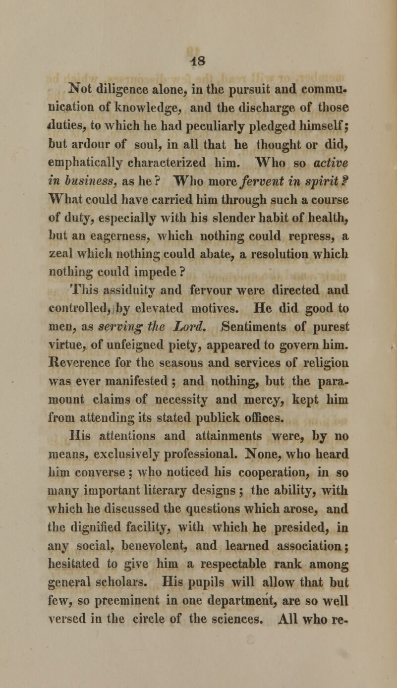 Not diligence alone, in the pursuit and commu- nication of knowledge, and the discharge of those duties, to which he had peculiarly pledged himself; but ardour of soul, in all that he thought or did, emphatically characterized him. Who so active in business, as he? Who more fervent in spirit? What could have carried him through such a course of duty, especially with his slender habit of health, but an eagerness, which nothing could repress, a zeal which nothing could abate, a resolution which nothing could impede ? This assiduity and fervour were directed and controlled, by elevated motives. He did good to men, as serving the Lord. Sentiments of purest virtue, of unfeigned piety, appeared to govern him. Reverence for the seasons and services of religion was ever manifested ; and nothing, but the para- mount claims of necessity and mercy, kept him from attending its stated publick offioes. His attentions and attainments were, by no means, exclusively professional. None, who heard him converse; who noticed his cooperation, in so many important literary designs ; the ability, with which he discussed the questions which arose, and the dignified facility, with which he presided, in any social, benevolent, and learned association; hesitated to give him a respectable rank among general scholars. His pupils will allow that but few, so preeminent in one department, are so well versed in the circle of the sciences. All who re-