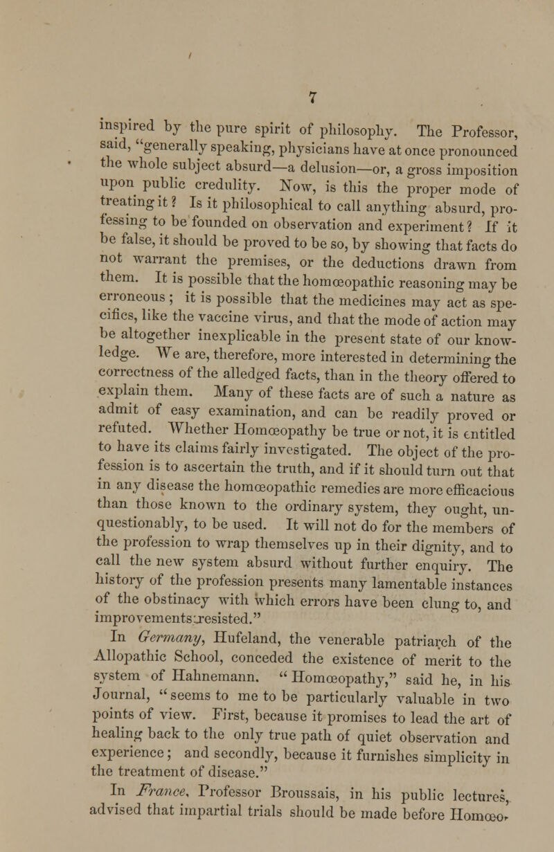 inspired by the pure spirit of philosophy. The Professor, said, generally speaking, physicians have at once pronounced the whole subject absurd—a delusion—or, a gross imposition upon public credulity. Now, is this the proper mode of treating it ? Is it philosophical to call anything absurd, pro- fessing to be founded on observation and experiment? If it be false, it should be proved to be so, by showing that facts do not warrant the premises, or the deductions drawn from them. It is possible that the homoeopathic reasoning may be erroneous ; it is possible that the medicines may act as spe- cifics, like the vaccine virus, and that the mode of action may be altogether inexplicable in the present state of our know- ledge. We are, therefore, more interested in determining the correctness of the alledged facts, than in the theory offered to explain them. Many of these facts are of such a nature as admit of easy examination, and can be readily proved or refuted. Whether Homoeopathy be true or not, it is entitled to have its claims fairly investigated. The object of the pro- fession is to ascertain the truth, and if it should turn out that in any disease the homoeopathic remedies are more efficacious than those known to the ordinary system, they ought, un- questionably, to be used. It will not do for the members of the profession to wrap themselves up in their dignity, and to call the new system absurd without further enquiry. The history of the profession presents many lamentable instances of the obstinacy with which errors have been clung to, and impro vements ;resisted. In Germany, Hufeland, the venerable patriarch of the Allopathic School, conceded the existence of merit to the system of Hahnemann.  Homoeopathy, said he, in his Journal,  seems to me to be particularly valuable in two points of view. First, because it promises to lead the art of healing back to the only true path of quiet observation and experience; and secondly, because it furnishes simplicity in the treatment of disease. In France, Professor Broussais, in his public lectures, advised that impartial trials should be made before Homceo.