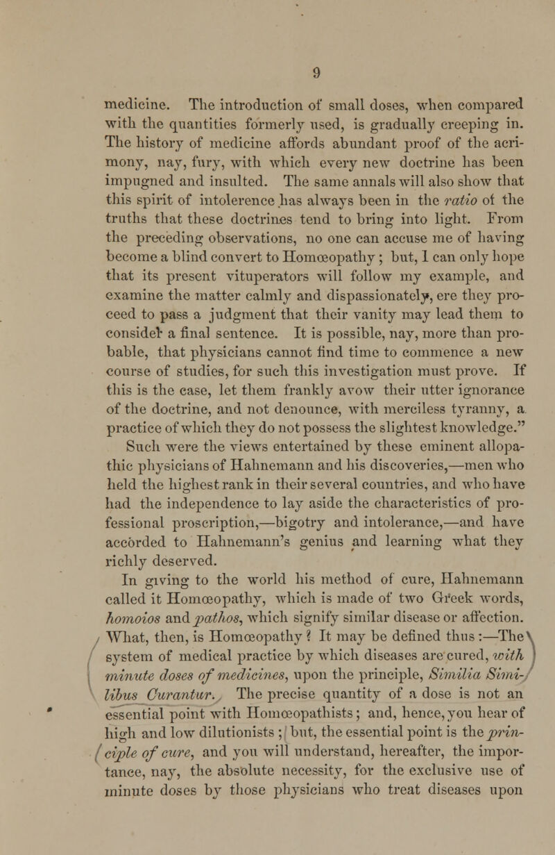 medicine. The introduction of small doses, when compared with the quantities formerly used, is gradually creeping in. The history of medicine affords abundant proof of the acri- mony, nay, fury, with which every new doctrine has been impugned and insulted. The same annals will also show that this spirit of intolerence has always been in the ratio of the truths that these doctrines tend to bring into light. From the preceding observations, no one can accuse me of having become a blind convert to Homoeopathy; but, 1 can only hope that its present vituperators will follow my example, and examine the matter calmly and dispassionately, ere they pro- ceed to pass a judgment that their vanity may lead them to consider a final sentence. It is possible, nay, more than pro- bable, that physicians cannot find time to commence a new course of studies, for such this investigation must prove. If this is the case, let them frankly avow their utter ignorance of the doctrine, and not denounce, with merciless tyranny, a practice of which they do not possess the slightest knowledge. Such were the views entertained by these eminent allopa- thic physicians of Hahnemann and his discoveries,—men who held the highest rank in their several countries, and who have had the independence to lay aside the characteristics of pro- fessional proscription,—bigotry and intolerance,—and have accorded to Hahnemann's genius and learning what they richly deserved. In giving to the world his method of cure, Hahnemann called it Homoeopathy, which is made of two Greek words, homoios and pathos, which signify similar disease or affection. / What, then, is Homoeopathy ? It may be defined thus:—The\ system of medical practice by which diseases are cured, with | minute doses of medicines, upon the principle, Similia Sirni- libus Gurantur. The precise quantity of a dose is not an essential point with Homceopathists; and, hence, you hear of liio-h and low dilutionists ; but, the essential point is the prin- ( ciple of cure, and you will understand, hereafter, the impor- tance, nay, the absolute necessity, for the exclusive use of minute doses by those physicians who treat diseases upon