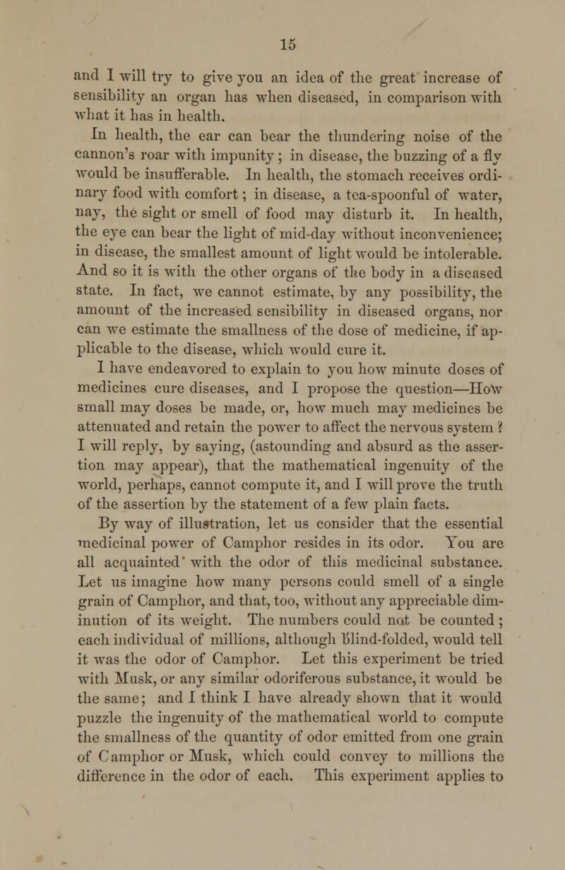 and I will try to give you an idea of the great increase of sensibility an organ has when diseased, in comparison with what it has in health. In health, the ear can bear the thundering noise of the cannon's roar with impunity; in disease, the buzzing of a fly would be insufferable. In health, the stomach receives ordi- nary food with comfort; in disease, a tea-spoonful of water, nay, the sight or smell of food may disturb it. In health, the eye can bear the light of mid-day without inconvenience; in disease, the smallest amount of light would be intolerable. And so it is with the other organs of the body in a diseased state. In fact, we cannot estimate, by any possibility, the amount of the increased sensibility in diseased organs, nor can we estimate the smallness of the dose of medicine, if ap- plicable to the disease, which would cure it. I have endeavored to explain to you how minute doses of medicines cure diseases, and I propose the question—Ho\v small may doses be made, or, how much may medicines be attenuated and retain the power to affect the nervous system ? I will reply, by saying, (astounding and absurd as the asser- tion may appear), that the mathematical ingenuity of the world, perhaps, cannot compute it, and I will prove the truth of the assertion by the statement of a few plain facts. By way of illustration, let us consider that the essential medicinal power of Camphor resides in its odor. You are all acquainted' with the odor of this medicinal substance. Let us imagine how many persons could smell of a single grain of Camphor, and that, too, without any appreciable dim- inution of its weight. The numbers could not be counted ; each individual of millions, although blind-folded, would tell it was the odor of Camphor. Let this experiment be tried with Musk, or any similar odoriferous substance, it would be the same; and I think I have already shown that it would puzzle the ingenuity of the mathematical world to compute the smallness of the quantity of odor emitted from one grain of Camphor or Musk, which could convey to millions the difference in the odor of each. This experiment applies to