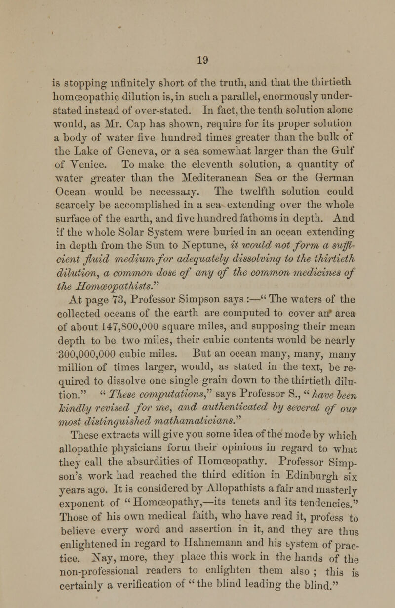 is stopping infinitely short of the truth, and that the thirtieth homoeopathic dilution is, in such a parallel, enormously under- stated instead of over-stated. In fact, the tenth solution alone would, as Mr. Cap has shown, require for its proper solution a body of water five hundred times greater than the bulk of the Lake of Geneva, or a sea somewhat larger than the Gulf of Venice. To make the eleventh solution, a quantity of water greater than the Mediteranean Sea or the German Ocean would be necessajy. The twelfth solution could scarcely be accomplished in a sea extending over the whole surface of the earth, and five hundred fathoms in depth. And if the whole Solar System were buried in an ocean extending in depth from the Sun to Neptune, it would not form a suffi- cient fluid medium for adequately dissolving to the thirtieth dilution, a common dose of any of the common medicines of the ITomceopathists. At page 73, Professor Simpson says :— The waters of the collected oceans of the earth are computed to cover an' area of about 147,800,000 square miles, and supposing their mean depth to be two miles, their cubic contents would be nearly 300,000,000 cubic miles. But an ocean many, many, many million of times larger, would, as stated in the text, be re- quired to dissolve one single grain down to the thirtieth dilu- tion.  These computations, says Professor S.,  have been Jcindly revised for me, and authenticated by several of our most distinguished mathamaticiansP These extracts will give you some idea of the mode by which allopathic physicians form their opinions in regard to what they call the absurdities of Homoeopathy. Professor Simp- son's work had reached the third edition in Edinburgh six years ago. It is considered by Allopathists a fair and masterly exponent of  Homoeopathy,—its tenets and its tendencies. Those of his own medical faith, who have read it, profess to believe every word and assertion in it, and they are thus enlightened in regard to Hahnemann and his bystem of prac- tice. Nay, more, they place this work in the hands of the non-professional readers to enlighten them also ; this is certainly a verification of  the blind leading the blind.