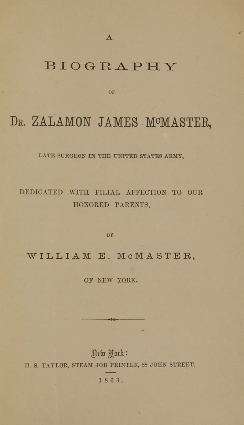 BIOGRAPHY Dr. ZALAMON JAMES M^MASTEE, LATE SURGEON IN THE UNITED STATES ARMY, DEDICATED WITH FILIAL AFFECTION TO OUR HONORED PARENTS, WILLIAM E. McMASTER, OF NEW YORK. glefo |Joih: II. S. TAYLOR, STEAM JOB PRINTER, S9 JOIIN STREET. 18 6 3.