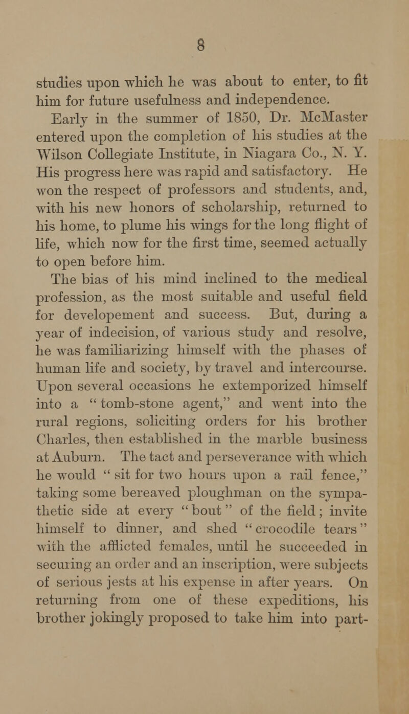 s studies upon which he was about to enter, to fit him for future usefulness and independence. Early in the summer of 1850, Dr. McMaster entered upon the completion of his studies at the Wilson Collegiate Institute, in Niagara Co., N. Y. His progress here was rapid and satisfactory. He won the respect of professors and students, and, with his new honors of scholarship, returned to his home, to plume his wings for the long flight of life, which now for the first time, seemed actually to open before him. The bias of his mind inclined to the medical profession, as the most suitable and useful field for developement and success. But, during a year of indecision, of various study and resolve, he was familiarizing himself with the phases of human life and society, by travel and intercourse. Upon several occasions he extemporized himself into a  tomb-stone agent, and went into the rural regions, soliciting orders for his brother Charles, then established in the marble business at Auburn. The tact and perseverance with which he would  sit for two hours upon a rail fence, taking some bereaved ploughman on the sympa- thetic side at every  bout  of the field; invite himself to dinner, and shed  crocodile tears with the afflicted females, until he succeeded in secuiing an order and an inscription, were subjects of serious jests at his expense in after years. On returning from one of these expeditions, his brother jokingly proposed to take him into part-