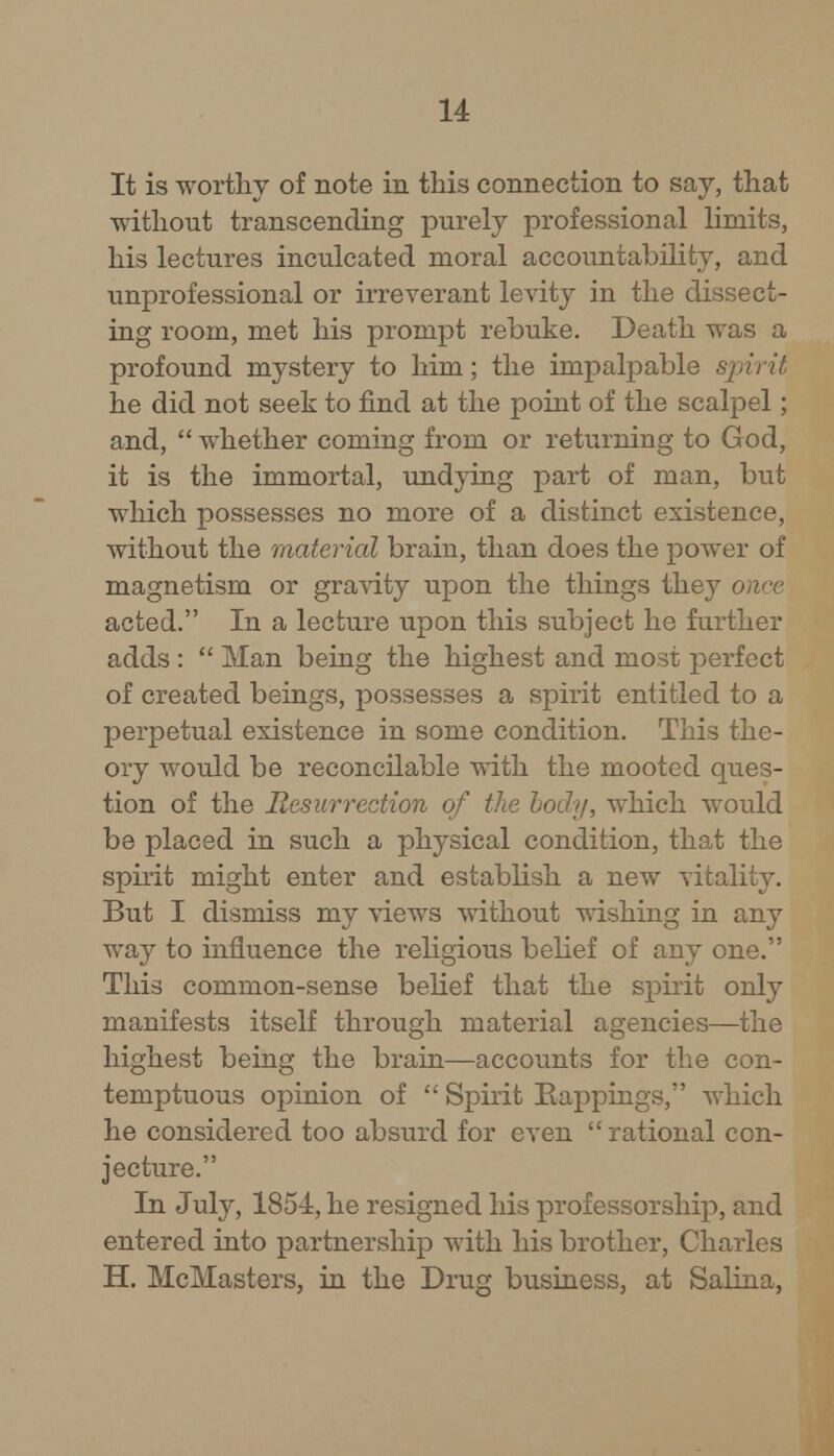 It is worthy of note in this connection to say, that without transcending purely professional limits, his lectures inculcated moral accountability, and unprofessional or irreverant levity in the dissect- ing room, met his prompt rebuke. Death was a profound mystery to him; the impalpable spirit he did not seek to find at the point of the scalpel; and,  whether coming from or returning to God, it is the immortal, undying part of man, but which possesses no more of a distinct existence, without the material brain, than does the power of magnetism or gravity upon the things they o acted. In a lecture upon this subject he further adds :  Man being the highest and most perfect of created beings, possesses a spirit entitled to a perpetual existence in some condition. This the- ory would be reconcilable with the mooted ques- tion of the Resurrection of the body, which would be placed in such a physical condition, that the spirit might enter and establish a new vitality. But I dismiss my views without wishing in any way to influence the religious belief of any one. This common-sense belief that the spirit only manifests itself through material agencies—the highest being the brain—accounts for the con- temptuous opinion of  Spirit Eappings, which he considered too absurd for even rational con- jecture. In July, 1854, he resigned his professorship, and entered into partnership with his brother, Charles H. McMasters, in the Drug business, at Salina,