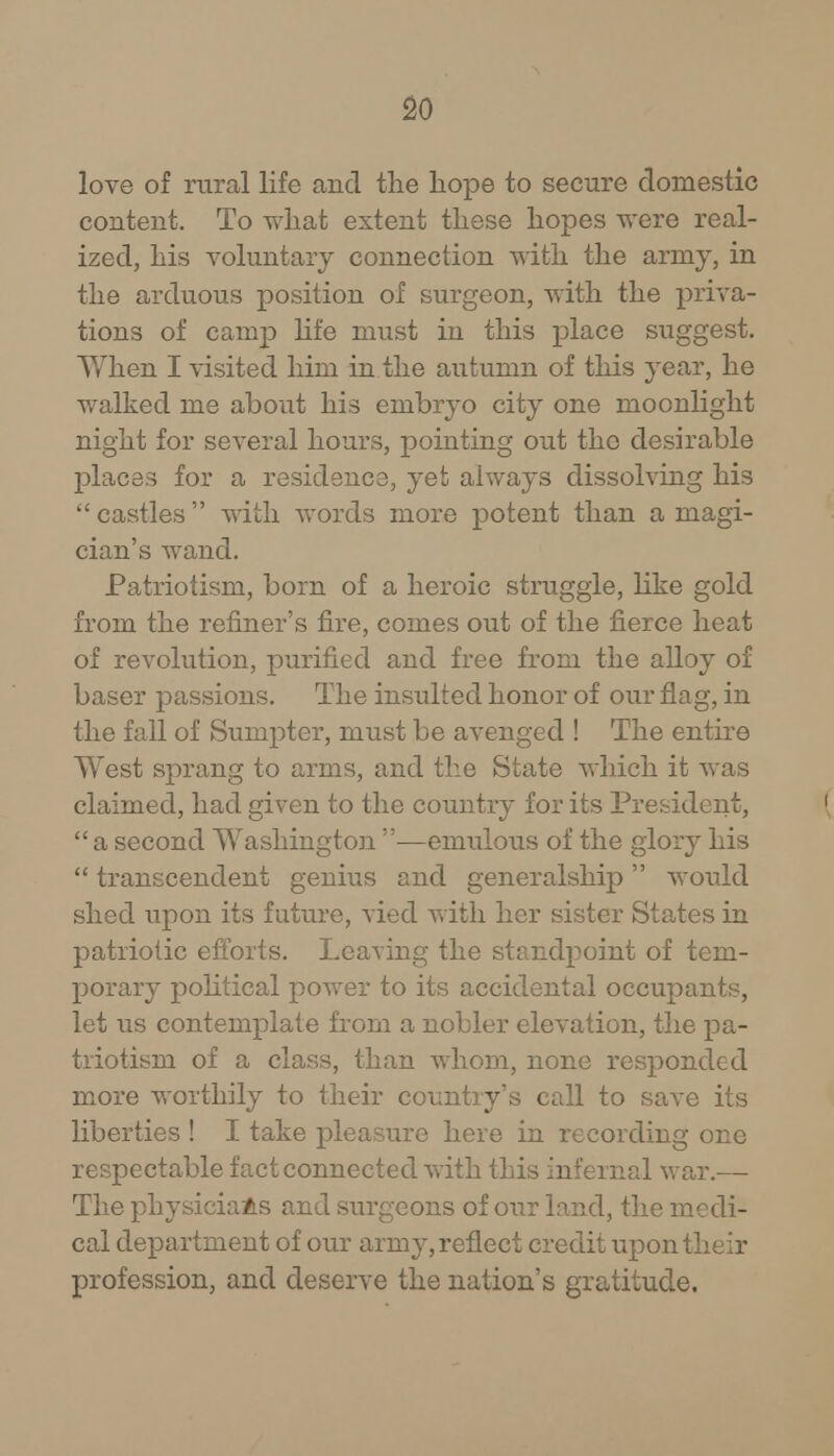 love of rural life and the hope to secure domestic content. To what extent these hopes were real- ized, his voluntary connection with the army, in the arduous position of surgeon, with the priva- tions of camp life must in this place suggest. When I visited him in the autumn of this year, he walked me about his embryo city one moonlight night for several hours, pointing out the desirable places for a residence, yet always dissolving his  castles  with words more potent than a magi- cian's wand. Patriotism, born of a heroic struggle, like gold from the refiner's fire, comes out of the fierce heat of revolution, purified and free from the alloy of baser passions. The insulted honor of our flag, in the fall of Sumpter, must be avenged ! The entire West sprang to arms, and the State which it was claimed, had given to the country for its President,  a second Washington —emulous of the glory his  transcendent genius and generalship would shed upon its future, vied with her sister States in patriotic efforts. Leaving the standpoint of tem- porary political power to its accidental occupants, let us contemplate from a nobler elevation, the pa- triotism of a class, than whom, none responded more worthily to their country's call to save its liberties ! I take pleasure here in recording one respectable fact connected with this infernal war.— The physicians and surgeons of our land, the medi- cal department of our army, reflect credit upon their profession, and deserve the nation's gratitude.
