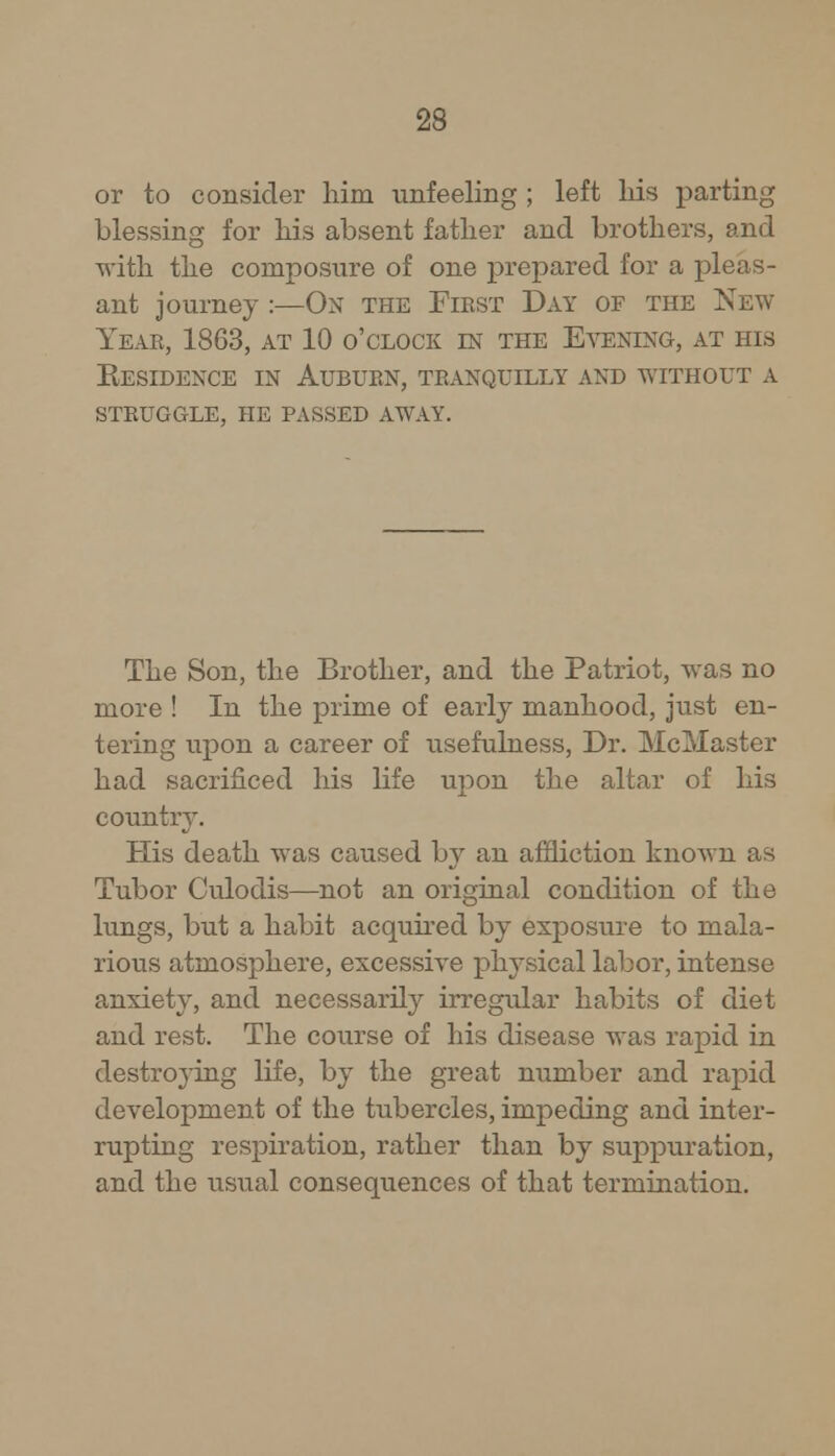 or to consider him unfeeling ; left his parting blessing for his absent father and brothers, and with the composure of one prepared for a pleas- ant journey :—On the First Day of the New Year, 1863, at 10 o'clock in the Evening, at his Residence in Auburn, tranquilly and without a struggle, he passed away. The Son, the Brother, and the Patriot, was no more ! In the prime of early manhood, just en- tering upon a career of usefulness, Dr. McMaster had sacrificed his life upon the altar of his countiy. His death was caused by an affliction known as Tubor Culodis—not an original condition of the lungs, but a habit acquired by exposure to mala- rious atmosphere, excessive physical labor, intense anxiety, and necessarily irregular habits of diet and rest. The course of his disease was rapid in destroying life, by the great number and rapid development of the tubercles, impeding and inter- rupting respiration, rather than by suppuration, and the usual consequences of that termination.