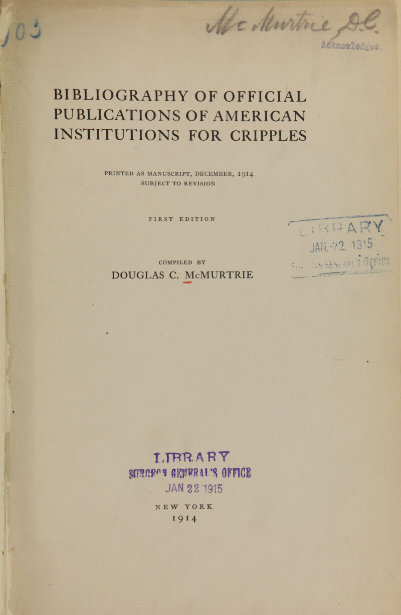 BIBLIOGRAPHY OF OFFICIAL PUBLICATIONS OF AMERICAN INSTITUTIONS FOR CRIPPLES PRINTED AS MANUSCRIPT, DECEMBER, I9I4 SUBJECT TO REVISION FIRST EDITION JAN 22'1915 NEW YORK I9I4 COMPILED BY ^ ., ^, i^. 'jj^flCt DOUGLAS C. McMURTRIE J