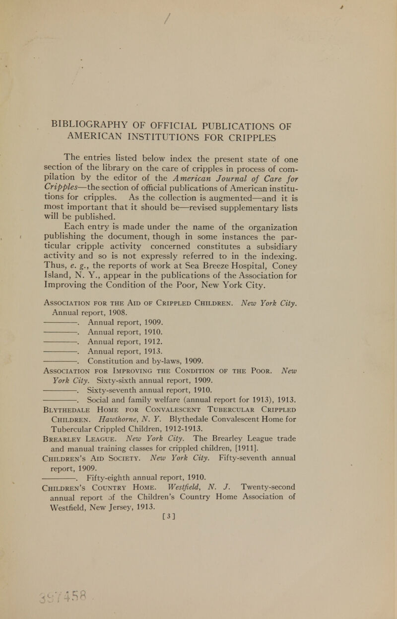 / BIBLIOGRAPHY OF OFFICIAL PUBLICATIONS OF AMERICAN INSTITUTIONS FOR CRIPPLES The entries listed below index the present state of one section of the library on the care of cripples in process of com- pilation by the editor of the American Journal of Care for Cripples—the section of official publications of American institu- tions for cripples. As the collection is augmented—and it is most important that it should be—revised supplementary lists will be published. Each entry is made under the name of the organization publishing the document, though in some instances the par- ticular cripple activity concerned constitutes a subsidiary activity and so is not expressly referred to in the indexing. Thus, e. g., the reports of work at Sea Breeze Hospital, Coney Island, N. Y., appear in the publications of the Association for Improving the Condition of the Poor, New York City. Association for the Aid of Crippled Children. New York City. Annual report, 1908. . Annual report, 1909. . Annual report, 1910. . Annual report, 1912. . Annual report, 1913. . Constitution and by-laws, 1909. Association for Improving the Condition of the Poor. New York City. Sixty-sixth annual report, 1909. . Sixty-seventh annual report, 1910. . Social and family welfare (annual report for 1913), 1913. Blythedale Home for Convalescent Tubercular Crippled Children. Hawthorne, N. Y. Blythedale Convalescent Home for Tubercular Crippled Children, 1912-1913. Brearley League. New York City. The Brearley League trade and manual training classes for crippled children, [1911]. Children's Aid Society. New York City. Fifty-seventh annual report, 1909. . Fifty-eighth annual report, 1910. Children's Country Home. Westfield, N. J. Twenty-second annual report of the Children's Country Home Association of Westfield, New Jersey, 1913. [3]