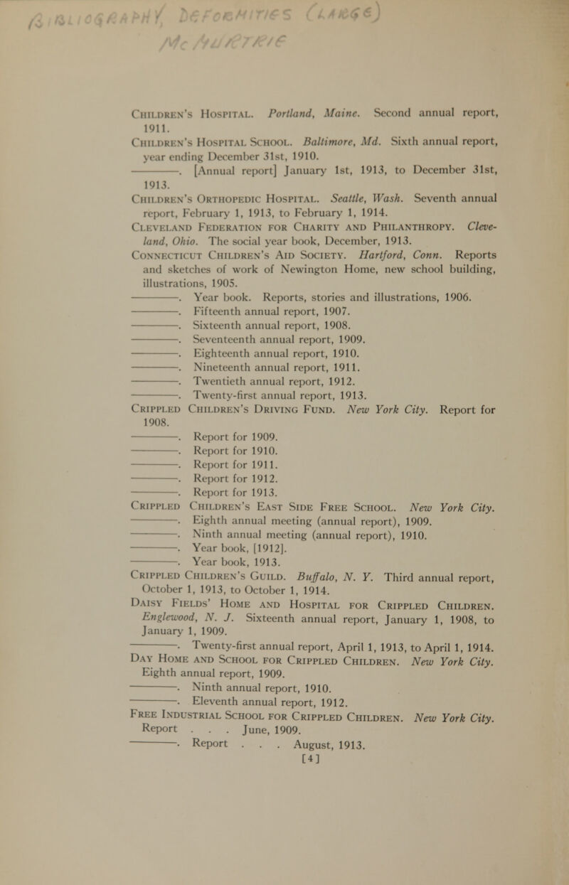 Children's Hospital. Portland, Maine. Second annual report, 1911. Children's Hospital School. Baltimore, Md. Sixth annual report, year ending December 31st, 1910. . [Annual report] January 1st, 1913, to December 31st, 1913. Children's Orthopedic Hospital. Seattle, Wash. Seventh annual report, February 1, 1913, to February 1, 1914. Cleveland Federation for Charity and Philanthropy. Cleve- land, Ohio. The social year book, Deceml)cr, 1913. Connecticut Children's Aid Society. Hartford, Conn. Reports and sketches of work of Newington Home, new school building, illustrations, 1905. . Year book. Reports, stories and illustrations, 1906. . Fifteenth annual report, 1907. . Sixteenth annual report, 1908. . Seventeenth annual report, 1909. . Eighteenth annual report, 1910. . Nineteenth annual report, 1911. . Twentieth annual report, 1912. . Twenty-first annual report, 1913. Crippled Children's Driving Fund. New York City. Report for 1908. . Report for 1909. . Report for 1910. . Report for 1911. . Report for 1912. . Report for 1913. Crippled Children's East Side Free School. New York City. . Eighth annual meeting (annual report), 1909. . Ninth annual meeting (annual report), 1910. . Year book, [1912]. . Year book, 1913. Crippled Children's Guild. Buffalo, N. Y. Third annual report, October 1, 1913, to October 1, 1914. Daisy Fields' Home and Hospital for Crippled Children. Englewood, N. J. Sixteenth annual report, January 1, 1908, to January 1, 1909. . Twenty-first annual report, April 1, 1913, to April 1, 1914. Day Home and School for Crippled Children. New York City. Eighth annual report, 1909. . Ninth annual report, 1910. . Eleventh annual report, 1912. Free Industrial School for Crippled Children. New York City. Report . . . June, 1909. . Report . . . August, 1913.