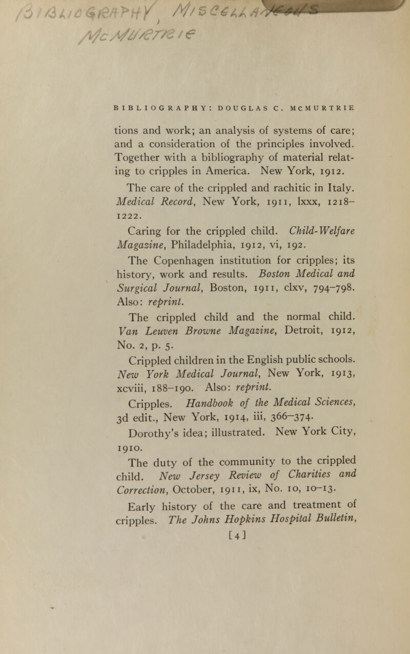 tions and work; an analysis of systems of care; and a consideration of the principles involved. Together with a bibliography of material relat- ing to cripples in America. New York, 1912. The care of the crippled and rachitic in Italy. Medical Record, New York, 1911, Ixxx, 1218- 1222. Caring for the crippled child. Child-Welfare Magazine, Philadelphia, 1912, vi, 192. The Copenhagen institution for cripples; its history, work and results. Boston Medical and Surgical Journal, Boston, 1911, clxv, 794-798. Also: reprint. The crippled child and the normal child. Van Leuven Browne Magazine, Detroit, 1912, No. 2, p. 5. Crippled children in the English public schools. New York Medical Journal, New York, 1913, xcviii, 188-190. Also: reprint. Cripples. Handbook of the Medical Sciences, 3d edit., New York, 1914, iii, 366-374- Dorothy's idea; illustrated. New York City, 1910. The duty of the community to the crippled child. New Jersey Review of Charities and Correction, October, 1911, ix. No. 10, 10-13. Early history of the care and treatment of cripples. The Johns Hopkins Hospital Bulletin, [4]