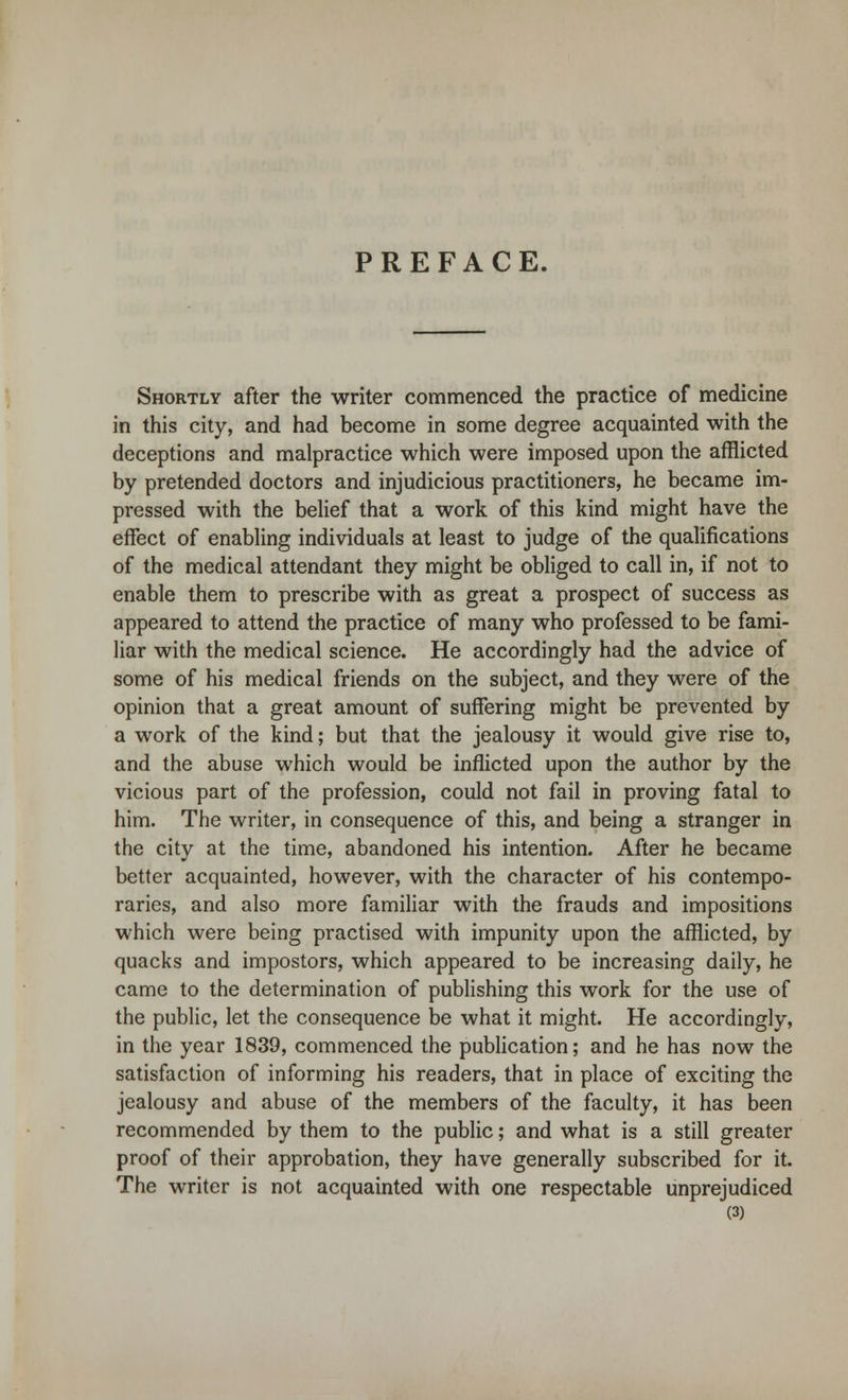 PREFACE. Shortly after the writer commenced the practice of medicine in this city, and had become in some degree acquainted with the deceptions and malpractice which were imposed upon the afflicted by pretended doctors and injudicious practitioners, he became im- pressed with the belief that a work of this kind might have the effect of enabling individuals at least to judge of the qualifications of the medical attendant they might be obliged to call in, if not to enable them to prescribe with as great a prospect of success as appeared to attend the practice of many who professed to be fami- liar with the medical science. He accordingly had the advice of some of his medical friends on the subject, and they were of the opinion that a great amount of suffering might be prevented by a work of the kind; but that the jealousy it would give rise to, and the abuse which would be inflicted upon the author by the vicious part of the profession, could not fail in proving fatal to him. The writer, in consequence of this, and being a stranger in the city at the time, abandoned his intention. After he became better acquainted, however, with the character of his contempo- raries, and also more familiar with the frauds and impositions which were being practised with impunity upon the afflicted, by quacks and impostors, which appeared to be increasing daily, he came to the determination of publishing this work for the use of the public, let the consequence be what it might. He accordingly, in the year 1839, commenced the publication; and he has now the satisfaction of informing his readers, that in place of exciting the jealousy and abuse of the members of the faculty, it has been recommended by them to the public; and what is a still greater proof of their approbation, they have generally subscribed for it. The writer is not acquainted with one respectable unprejudiced