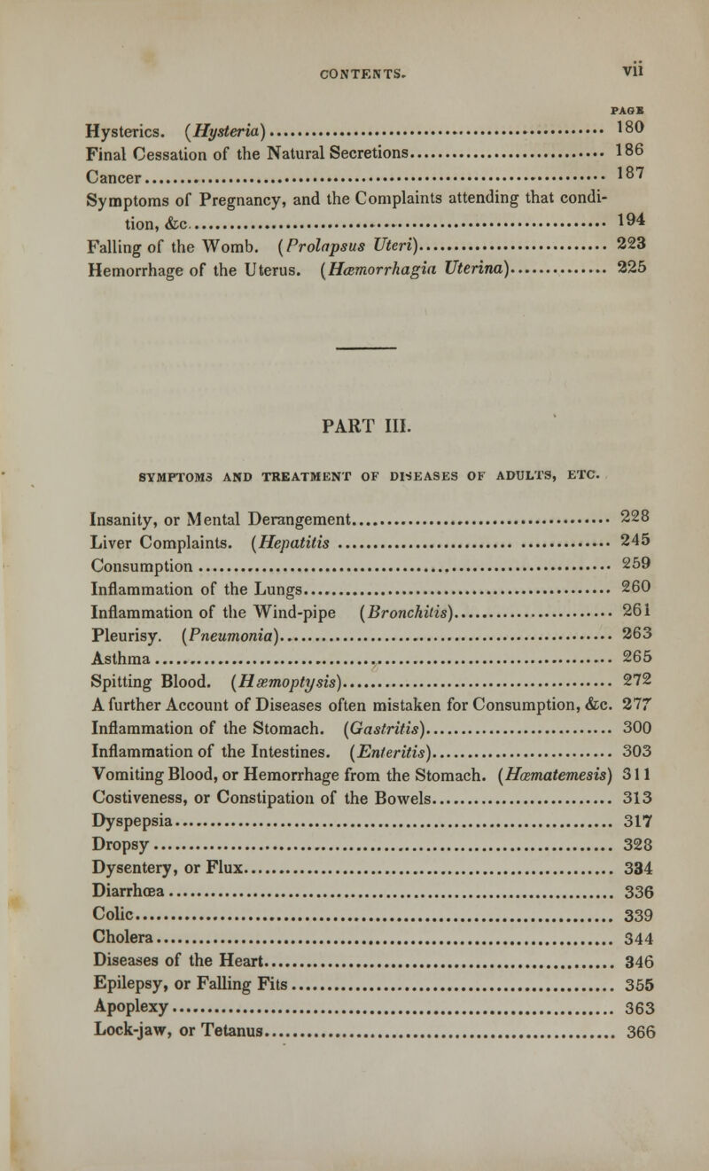 CONTENTS. Vll PAG I Hysterics. (Hysteria) 180 Final Cessation of the Natural Secretions 186 Cancer 187 Symptoms of Pregnancy, and the Complaints attending that condi- tion, &c 194 Falling of the Womb. (Prolapsus Uteri) 223 Hemorrhage of the Uterus. (Hamiorrhagia Uterina) 225 PART III. SYMPTOMS AND TREATMENT OF DISEASES OF ADULTS, ETC. Insanity, or Mental Derangement 228 Liver Complaints. (Hepatitis 245 Consumption 259 Inflammation of the Lungs 260 Inflammation of the Wind-pipe (Bronchitis) 26i Pleurisy. (Pneumonia) 263 Asthma 265 Spitting Blood. (Hemoptysis) 272 A further Account of Diseases often mistaken for Consumption, &c. 277 Inflammation of the Stomach. (Gastritis) 300 Inflammation of the Intestines. (Enteritis) 303 Vomiting Blood, or Hemorrhage from the Stomach. (Hasmatemesis) 311 Costiveness, or Constipation of the Bowels 313 Dyspepsia 317 Dropsy 328 Dysentery, or Flux 334 Diarrhoea 336 Colic 339 Cholera 344 Diseases of the Heart 346 Epilepsy, or Falling Fits 355 Apoplexy 363 Lock-jaw, or Tetanus 366