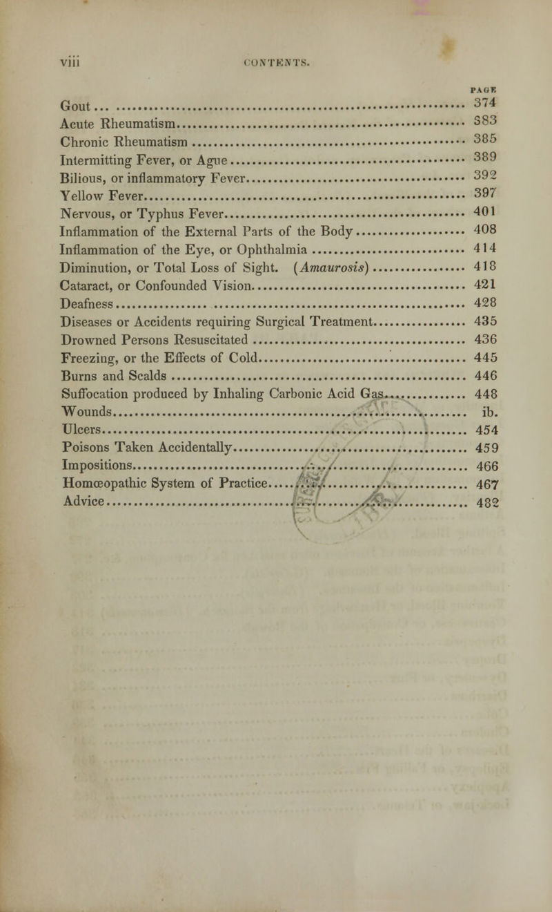 PA OF. Gout 374 Acute Rheumatism 383 Chronic Rheumatism 385 Intermitting Fever, or Ague 389 Bilious, or inflammatory Fever 392 Yellow Fever 397 Nervous, or Typhus Fever 401 Inflammation of the External Parts of the Body 408 Inflammation of the Eye, or Ophthalmia 414 Diminution, or Total Loss of Sight. (Amaurosis) 418 Cataract, or Confounded Vision 421 Deafness 428 Diseases or Accidents requiring Surgical Treatment 435 Drowned Persons Resuscitated 436 Freezing, or the Effects of Cold 445 Burns and Scalds 446 Suffocation produced by Inhaling Carbonic Acid Gas 448 Wounds ib. Ulcers 454 Poisons Taken Accidentally 459 Impositions -. 466 Homoeopathic System of Practice :.'XJ. 467 Advice < 482