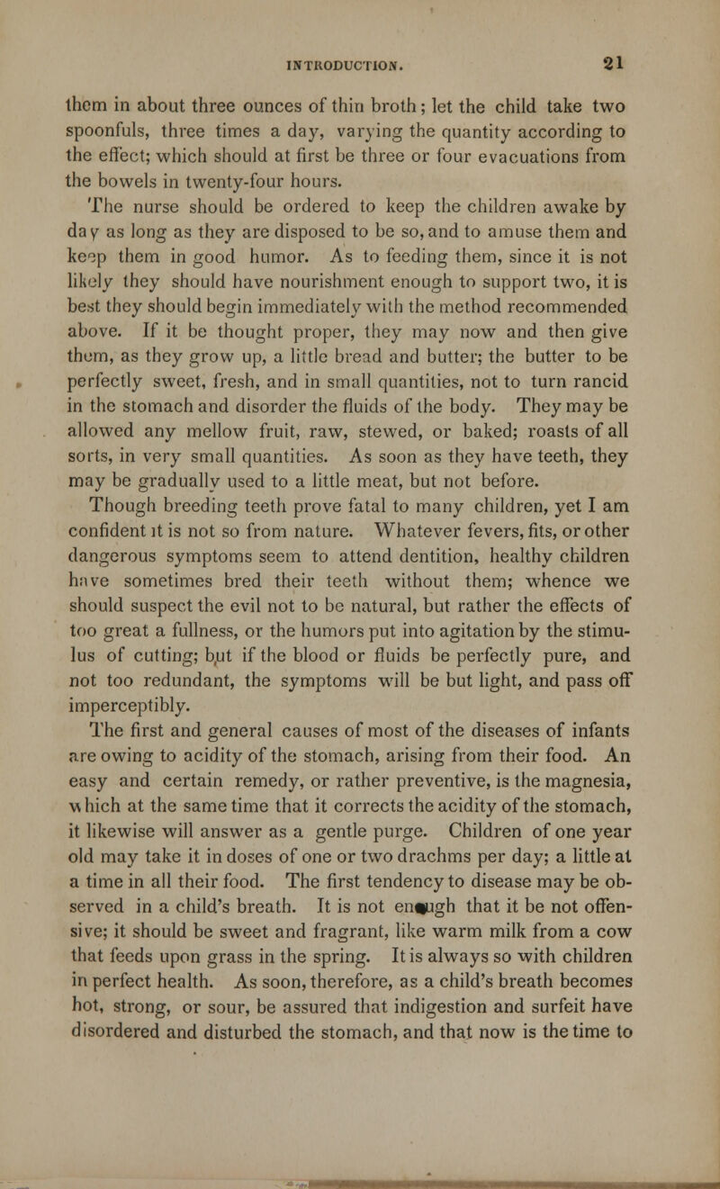 them in about three ounces of thin broth; let the child take two spoonfuls, three times a day, varying the quantity according to the effect; which should at first be three or four evacuations from the bowels in twenty-four hours. The nurse should be ordered to keep the children awake by day as long as they are disposed to be so,and to amuse them and keop them in good humor. As to feeding them, since it is not likely they should have nourishment enough to support two, it is best they should begin immediately with the method recommended above. If it be thought proper, they may now and then give them, as they grow up, a little bread and butter; the butter to be perfectly sweet, fresh, and in small quantities, not to turn rancid in the stomach and disorder the fluids of the body. They may be allowed any mellow fruit, raw, stewed, or baked; roasts of all sorts, in very small quantities. As soon as they have teeth, they may be gradually used to a little meat, but not before. Though breeding teeth prove fatal to many children, yet I am confident it is not so from nature. Whatever fevers, fits, or other dangerous symptoms seem to attend dentition, healthy children have sometimes bred their teeth without them; whence we should suspect the evil not to be natural, but rather the effects of too great a fullness, or the humors put into agitation by the stimu- lus of cutting; b,ut if the blood or fluids be perfectly pure, and not too redundant, the symptoms will be but light, and pass off imperceptibly. The first and general causes of most of the diseases of infants are owing to acidity of the stomach, arising from their food. An easy and certain remedy, or rather preventive, is the magnesia, which at the same time that it corrects the acidity of the stomach, it likewise will answer as a gentle purge. Children of one year old may take it in doses of one or two drachms per day; a little al a time in all their food. The first tendency to disease may be ob- served in a child's breath. It is not enough that it be not offen- sive; it should be sweet and fragrant, like warm milk from a cow that feeds upon grass in the spring. It is always so with children in perfect health. As soon, therefore, as a child's breath becomes hot, strong, or sour, be assured that indigestion and surfeit have disordered and disturbed the stomach, and that now is the time to