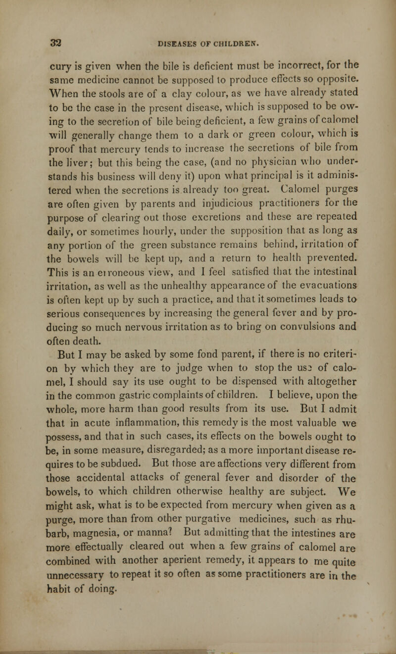 cury is given when the bile is deficient must be incorrect, for the same medicine cannot be supposed to produce effects so opposite. When the stools are of a clay colour, as we have already stated to be the case in the present disease, which is supposed to be ow- ing to the secretion of bile being deficient, a few grains of calomel will generally change them to a dark or green colour, which is proof that mercury tends to increase the secretions of bile from the liver; but this being the case, (and no physician who under- stands his business will deny it) upon what principal is it adminis- tered when the secretions is already too great. Calomel purges are often given by parents and injudicious practitioners for the purpose of clearing out those excretions and these are repeated daily, or sometimes hourly, under the supposition that as long as any portion of the green substance remains behind, irritation of the bowels will be kept up, and a return to health prevented. This is an erroneous view, and 1 feel satisfied that the intestinal irritation, as well as the unhealthy appearance of the evacuations is often kept up by such a practice, and that it sometimes leads to serious consequences by increasing the general fever and by pro- ducing so much nervous irritation as to bring on convulsions and often death. But I may be asked by some fond parent, if there is no criteri- on by which they are to judge when to stop the us^ of calo- mel, I should say its use ought to be dispensed with altogether in the common gastric complaints of children. I believe, upon the whole, more harm than good results from its use. But I admit that in acute inflammation, this remedy is the most valuable we possess, and that in such cases, its effects on the bowels ought to be, in some measure, disregarded; as a more important disease re- quires to be subdued. But those are affections very different from those accidental attacks of general fever and disorder of the bowels, to which children otherwise healthy are subject. We might ask, what is to be expected from mercury when given as a purge, more than from other purgative medicines, such as rhu- barb, magnesia, or manna? But admitting that the intestines are more effectually cleared out when a few grains of calomel are combined with another aperient remedy, it appears to me quite unnecessary to repeat it so often as some practitioners are in the habit of doing.