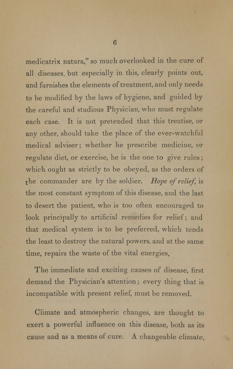 medicatrix natura, so much overlooked in the cure of all diseases, but especially in this, clearly points out, and furnishes the elements of treatment, and only needs to be modified by the laws of hygiene, and guided by the careful and studious Physician, who must regulate each case. It is not pretended that this treatise, or any other, should take the place of the ever-watchful medical adviser; whether he prescribe medicine, or regulate diet, or exercise, he is the one to give rules; which ought as strictly to be obeyed, as the orders of the commander are by the soldier. Hope of relief, is the most constant symptom of this disease, and the last to desert the patient, who is too often encouraged to look principally to artificial remedies for relief; and that medical system is to be preferred, which tends the least to destroy the natural powers, and at the same time, repairs the waste of the vital energies. The immediate and exciting causes of disease, first demand the Physician's attention; every thing that is incompatible with present relief, must be removed. Climate and atmospheric changes, are thought to exert a powerful influence on this disease, both as its cause and as a means of cure. A changeable climate.