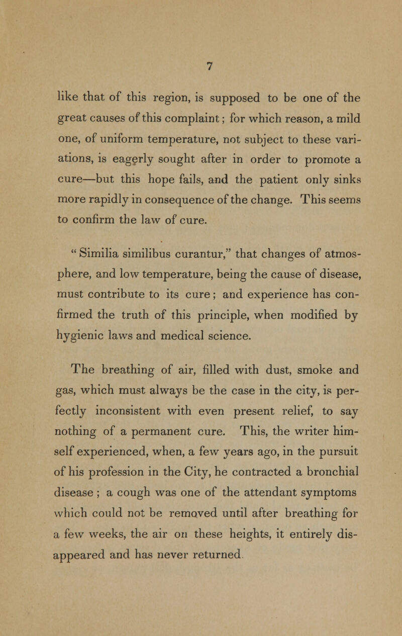 like that of this region, is supposed to be one of the great causes of this complaint; for which reason, a mild one, of uniform temperature, not subject to these vari- ations, is eagerly sought after in order to promote a cure—but this hope fails, and the patient only sinks more rapidly in consequence of the change. This seems to confirm the law of cure.  Similia similibus curantur, that changes of atmos- phere, and low temperature, being the cause of disease, must contribute to its cure; and experience has con- firmed the truth of this principle, when modified by hygienic laws and medical science. The breathing of air, filled with dust, smoke and gas, which must always be the case in the city, is per- fectly inconsistent with even present relief, to say nothing of a permanent cure. This, the writer him- self experienced, when, a few years ago, in the pursuit of his profession in the City, he contracted a bronchial disease ; a cough was one of the attendant symptoms which could not be removed until after breathing for a few weeks, the air on these heights, it entirely dis- appeared and has never returned.