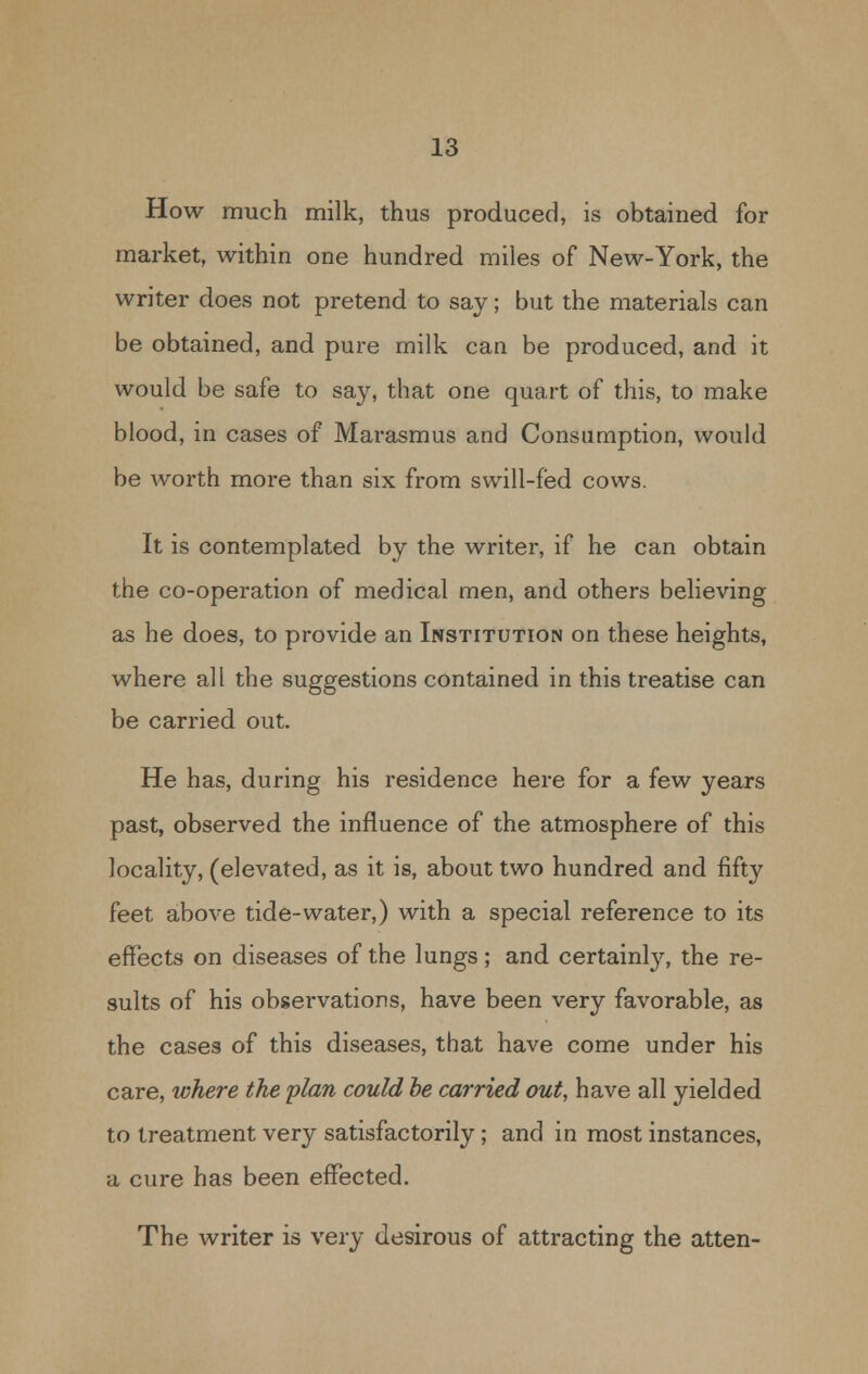 How much milk, thus produced, is obtained for market, within one hundred miles of New-York, the writer does not pretend to say; but the materials can be obtained, and pure milk can be produced, and it would be safe to say, that one quart of this, to make blood, in cases of Marasmus and Consumption, would be worth more than six from swill-fed cows. It is contemplated by the writer, if he can obtain the co-operation of medical men, and others believing as he does, to provide an Institution on these heights, where all the suggestions contained in this treatise can be carried out. He has, during his residence here for a few years past, observed the influence of the atmosphere of this locality, (elevated, as it is, about two hundred and fifty feet above tide-water,) with a special reference to its effects on diseases of the lungs; and certainly, the re- sults of his observations, have been very favorable, as the cases of this diseases, that have come under his care, where the plan could be carried out, have all yielded to treatment very satisfactorily; and in most instances, a cure has been effected. The writer is very desirous of attracting the atten-