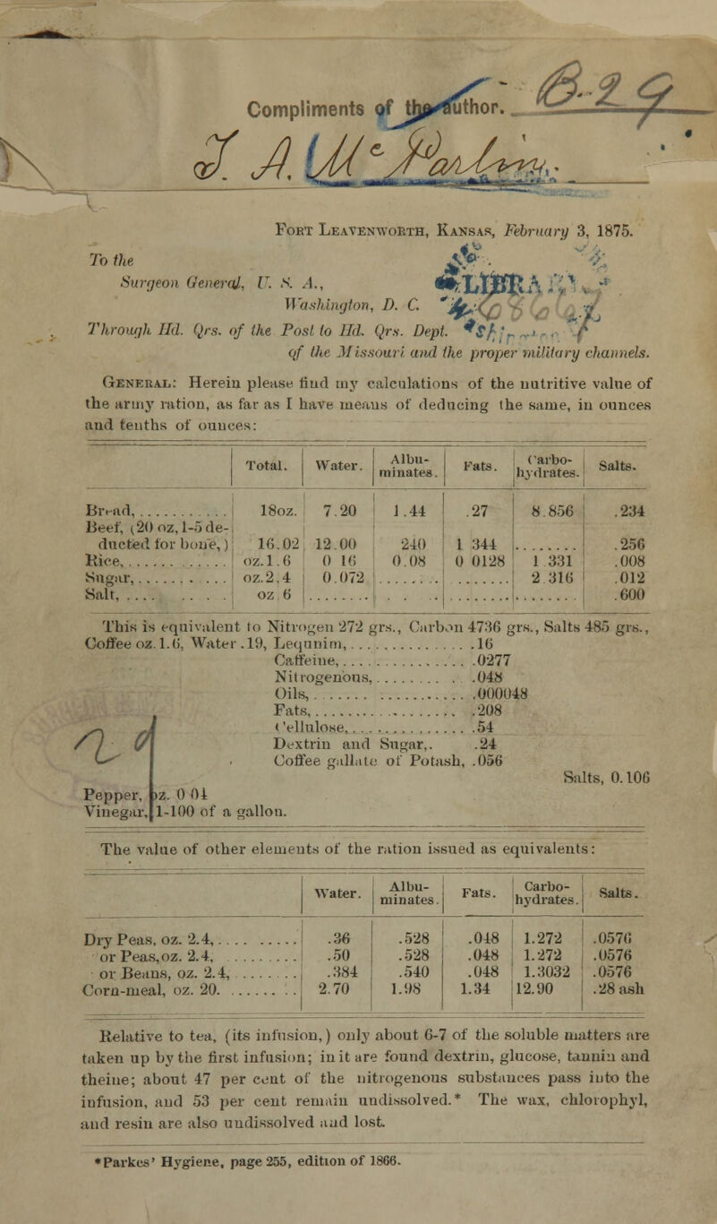 Compliments ?f tlj^^uthor. -i * Fort Leavenworth, Kansas, February 3, 1875. To the £$* . Surgeon General, U. S. A., ^LtJBf&A Washington, D. C. Through ILL Qrs. of the Post to ILL Qrs. Dept. of the Missouri and the proper military channels. General: Herein please find my calculations of the nutritive value of the winy ration, as far as I have meaus of deducing the same, in ounces and tenths of ounces: it. *Sf;j / Total. Water. Albu- minates. Fats. Carbo- hydrates. Salts. Bivud 18oz. 16.02 oz. 1.6 oz.2.4 oz 6 7 12 0 0 20 Ot) 16 072 1.44 240 0.08 .27 1 344 0 0128 8.856 1.331 2 316 .234 Beef, i20oz,l- ducted for 1) Kice, 5 de- nie,) .256 .008 .012 Salt, .600 This is equivalent to Nitrogen 272 grs., Carbon 4736 gr«., Salts 485 grs., Coffee oz. 1.6, Water. li), Lequnim, 16 Caffeine, 0277 Nitrogenous .048 Oils, 000048 Fats 208 < 'ellulose 54 Dextrin and Sugar,. .24 Coffee gallate of Potash, .056 1 d Pepper, >z. 0 01 Vinegar, Salts, 0.100 1-100 of a gallon. The value of other elements of the ration issued as equivalents: Albu- minates Dry Peas, oz. 2.4,.. or Peas,oz. 2.4, or Beans, oz. 2.4, Corn-meal, oz. 20. . .36 .50 .384 2.70 .528 .528 .540 1.08 Carbo- hydrates. Salts. .048 1.272 .0576 .048 | 1.272 .0576 .048 1.3032 .0576 1.34 12.90 i .28 ash Relative to tea, (its infusion,) only about 6-7 of the soluble matters are taken up by the first infusion; in it are found dextrin, glucose, tannin and theine; about 47 per cent of the nitrogenous substances pass into the infusion, and 53 per cent remain undissolved.* The wax, chlorophyl, and resin are also undissolved and lost «Parkes' Hygiene, page 255, edition of 1866.