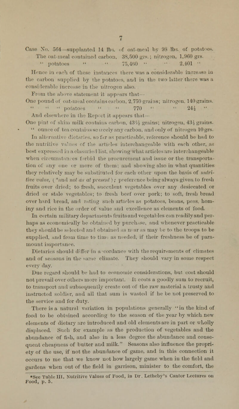 The oat-meal contained carbon, 38,500 grs.; nitrogen, 1,960 grs.  potatoes   75,460  •' 2,401 •' IF. nee in i acb of tbese instances there was a considerable increase in the carbon supplied by ihe potatoes, and in the two latter there was a considerable increase in the nitrogen also. From the above statement it appears that- One pound of oat-meal contains carbon, 2.750 grains; nitrogen, 140 grains.  •' potatoes   770   24i  And elsewhere in the Report it appears that- One pint of skim milk contaius carbon, 430£ grains; nitrogen, 435 grains.  ounce of tea contains sc ucely any carbon, and only of nitrogen 10grs. In alternative dietaries, B >fnr as practicable, reference should be bad to the nutritive values of the articles interchangeable with each other, as best expressed in aclassi'ie I list, showing what articles are interchangeable when circumstan es forbid the procurement and issue or the transporta- tion of any one or more of them; and showing also in what quantities they relatively may lie substituted for each other upon the basis of nutri- tive value, ( *and not us at present '; preference being always given to fresh fruits over dried; to fresh, succulent vegetables over any desiccated or dried or stale vegetables; to fresh beef over pork; to soft, fresh bread over hard bread, and rating such articles as potatoes, beans, peas, hom- iny and rice in the order of value and excellence as elements of food. In certain military departments fruits and vegetables can readily and per- haps as economically be obtained by purchase, and whenever practicable they should be selected and obtained as m ar as may be to the troops to be supplied, and from time to timi as needed, if their freshness be, of para- mount importance. Dietaries should differ in a-cordauce with the requirements of climates and of seasons in the same climate. They should vary in some respect every day. Due regard should be had to economic considerations, but cost should not prevail over others more important, it costs a goodly sum to recruit, to transport and subsequently create out of the raw material a trusty and instructed soldier, and all that sum is wasted if he be not preserved to the service and for duty. There is a natural variation in populations generally in the kind of food to be obtained according to the season of the year by which new elements of dietary are introduced and old elements are in part or wholly displaced. Such for example as the production of vegetables and the abundance of fish, and also in a less degree the abundance and conse- quent cheapness of butter and milk. Seasons also influence the propri- ety of the use, if not the abundance of game, and in this connection it occurs to me that we know uot how largely game when in the field and gardens when out of the field in garrison, minister to the comfort, the *See Table III. Nutritive Values of Food, in Dr. Letheby's Cantor Lectures on Food, p. 5.