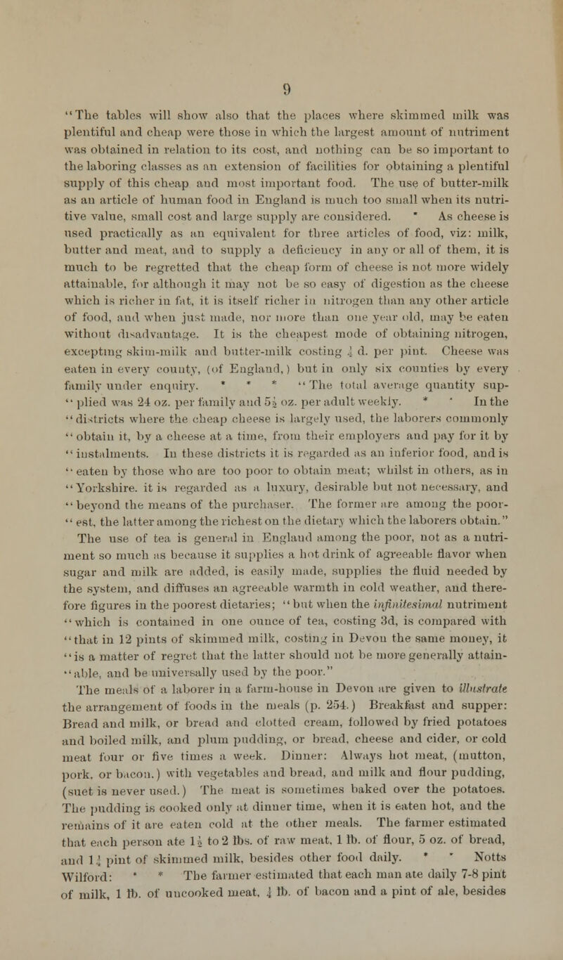 The tables will show also that the places where skimmed milk was plentiful and cheap were those in which the largest amount of nutriment was obtained in relation to its cost, and nothing can be so important to the laboring classes as an extension of facilities for obtaining a plentiful supply of this cheap and most important food. The use of butter-milk as an article of human food in England is much too small when its nutri- tive value, small cost and large supply are considered.  As cheese is used practically as an equivalent for three articles of food, viz: milk, butter and meat, and to supply a deficiency in any or all of them, it is much to be regretted that the cheap form of cheese is not more widely attainable, for although it may not be so easy of digestion as the cheese which is richer in fat, it is itself richer in nitrogen than any other article of food, and when just made, nor more than one year old, may be eaten without disadvantage. It is the cheapest mode of obtaining nitrogen, excepting skim-milk and butter-milk costing I d. per pint Cheese was eaten in every county, (of England,) but in only six counties by every family under enquiry, * * * The total average quantity sup-  plied was 24 oz. per family and 5a oz. per adult weekly. * In the districts where the cheap cheese is largely used, the laborers commonly •• obtain it, by a cheese at a time, from their employers and pay for it by  instalments. In these districts it is regarded as an inferior food, and is '• eaten by those who are too poor to obtain, meat; whilst in others, as in Yorkshire, it is regarded as a luxury, desirable hut not necessary, and beyond the means of the purchaser. The former are among the poor-  est, the latter among the richest on the dietarj which the laborers obtain. The use of tea is general in England among the poor, not as a nutri- ment so much as because it supplies a hot drink of agreeable flavor when sugar and milk are added, is easily made, supplies the fluid needed by the system, and diffuses an agreeable warmth in cold weather, and there- fore figures in the poorest dietaries;  but when the infinitesimal nutriment which is contained in one ounce of tea, costing 3d, is compared with that in 12 pints of skimmed milk, costing in Devon the same money, it is a matter of regret that the latter should not be more generally attain- able, and be universally used by the poor. The meals of a laborer in a farm-house in Devon are given to illustrate the arrangement of foods in the meals (p. 254.) Breakfast and supper: Bread and milk, or bread and clotted cream, followed by fried potatoes and boiled milk, and plum pudding, or bread, cheese and cider, or cold meat four or five times a week. Dinner: Always hot meat, (mutton, pork, or bacon.) with vegetables and bread, and milk and flour pudding, (suet is never used.) The meat is sometimes baked over the potatoes. The pudding is cooked only at dinner time, when it is eaten hot, and the remains of it are eaten cold at the other meals. The farmer estimated that each person ate 1A to 2 lbs. of raw meat. 1 lb. of flour, 5 oz. of bread, and 14 pint of skimmed milk, besides other food daily. * Notts Wilford: * * The farmer estimated that each man ate daily 7-8 pint of milk, 1 ft. of uncooked meat, I lb. of bacon and a pint of ale, besides