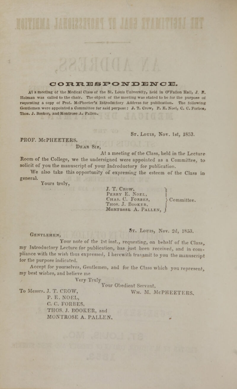 COH.R33SPO]\riDEKrCE. At a meeting of the Medical Class of the St. Louis t'nlverslly, held In O'Fallon Hall, J. I?. TTolman was called to the chair. The object of the meeting was stated to be for the purpose of requesting a copy of Prof. McPheeter's Introductory Address for publication. The following Gentlemen were appointed a Committee for said purpose : J. T. Crow, P. E. Noel, C. C. I Taos. J. Booker, and Montrose A. Pallen. St. Lor is, Nov. 1st, 1853. PROF. McPHEETERS. Dear Sir, At a meeting of the Class, held in the Lecture Room of the College, we the undersigned were appointed as a Committee, to solicit of you the manuscript of your Indroductory for publication. We also take this opportunity of expressing the esteem of the Class ir> general. Yours truly, J. T. Crow, ^ Perry E. Noel, Chas. C. Forbes, ;- Committee. Thos. J. Booker, Montrose A. Fallen, J St. Louis, Nov. 2d, 1^3'A. Gentlemen, Your note of the 1st inst., requesting, on behalf of the Class, my Introductory Lecture for publication, has just been received, and incom- pliance witli the wish llms expressed. 1 herewith transmit to you the manuscript ior the purpose indicated. Accept for yourselves, Gentlemen, and for the ( lass which you represent, my best wishes, and believe me Wry Truly i Our Obedient To Messrs. J. T. CROW, Wm. M. McP RS P. E. NOEL, C. C. FORBES, THOS. .1. BOOKER, and MONTKOSE A. PALLEN.