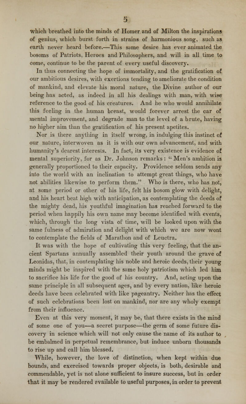 which breathed into the minds of Homer and of Milton the inspirations of genius, which burst forth in strains of harmonious song, such as earth never heard before.—This same desire has ever animated the bosoms of Patriots, Heroes and Philosophers, and will in all time to come, continue to be the parent of every useful discovery. In thus connecting the hope of immortality, and the gratification of our ambitious desires, with exertions tending to ameliorate the condition of mankind, and elevate his moral nature, the Divine author of our being has acted, as indeed in all his dealings with man, with wise reference to the good of his creatures. And he who would annihilate this feeling in the human breast, would forever arrest the car of mental improvement, and degrade man to the level of a brute, having no higher aim than the gratification of his present apetites. Nor is there anything in itself wrong, in indulging this instinct of our nature, interwoven as it is with our own advancement, and with humanity's dearest interests. In fact, its very existence is evidence of mental superiority, for as Dr. Johnson remarks :  Men's ambition is generally proportioned to their capacity. Providence seldom sends any into the world with an inclination to attempt great things, who have not abilities likewise to perform them. Who is there, who has not, at some period or other of his life, felt his bosom glow with delight, and his heart beat high with anticipation, as contemplating the deeds of the mighty dead, his youthful imagination has reached forward to the period when happilv his own name may become identified with events, which, through the long vista of time, will be looked upon with the same fulness of admiration and delight with which we are now wont to contemplate the fields of Marathon and of Leuctra. It was with the hope of cultivating this very feeling, that the an- cient Spartans annually assembled their youth around the grave of Leonidas, that, in contemplating his noble and heroic deeds, their young minds might be inspired with the same holy patriotism which led him to sacrifice his life for the good of his country. And, acting upon the same principle in all subsequent ages, and by every nation, like heroic deeds have been celebrated with like pageantry. Neither has the effect of such celebrations been lost on mankind, nor are any wholy exempt from their influence. Even at this very moment, it may be, that there exists in the mind of some one of you—a secret purpose—the germ of some future dis- covery in science which will not only cause the name of its author to be embalmed in perpetual remembrance, but induce unborn thousands to rise up and call him blessed. While, however, the love of distinction, when kept within due bounds, and exercised towards proper objects, is both, desirable and commendable, yet is not alone sufficient to insure success, but in order that it may be rendered available to useful purposes, in order to prevent