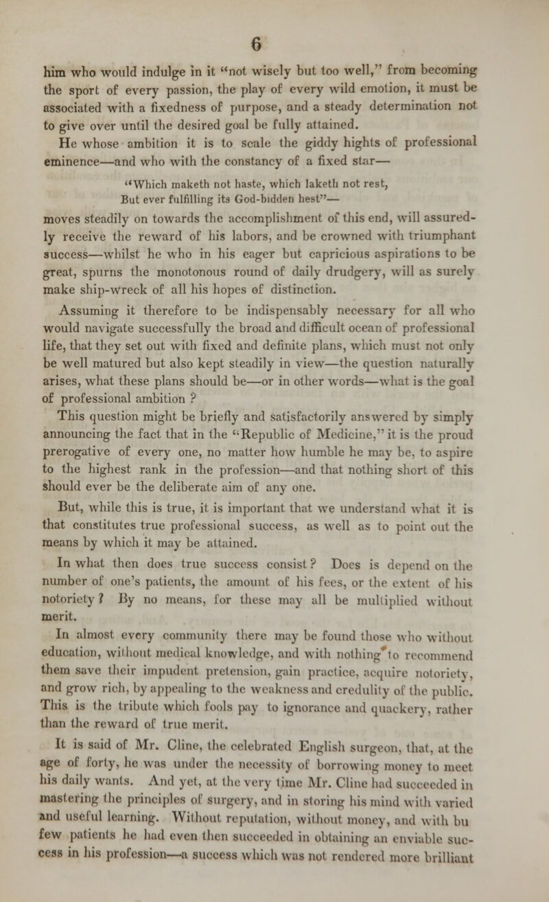 him who would indulge in it not wisely but too well, from becoming the sport of every passion, the play of every wild emotion, it must be associated with a fixedness of purpose, and a steady determination not to give over until the desired goal be fully attained. He whose ambition it is to scale the giddy hights of professional eminence—and who with the constancy of a fixed star— Which maketh not haste, which laketh not rest, But ever fulfilling its God-bidden hest— moves steadily on towards the accomplishment of this end, will assured- ly receive the reward of his labors, and be crowned with triumphant success—whilst he who in his eager but capricious aspirations to be great, spurns the monotonous round of daily drudgery, will as surely make ship-wreck of all his hopes of distinction. Assuming it therefore to be indispensably necessary for all who would navigate successfully the broad and difficult ocean of professional life, that they set out with fixed and definite plans, which must not only be well matured but also kept steadily in view—the question naturally arises, what these plans should be—or in other words—what is the goal of professional ambition ? This question might be briefly and satisfactorily answered by simply- announcing the fact that in the Republic of Medicine, it is the proud prerogative of every one, no matter how humble he may be, to aspire to the highest rank in the profession—and that nothing short of this should ever be the deliberate aim of any one. But, while this is true, it is important that we understand what it is that constitutes true professional success, as well as to point out the means by which it may be attained. In what then does true success consist? Docs is depend on the number of one's patients, the amount of his Eeea, or the extent of his notoriety ? By no means, J'or these may all be multiplied without merit. In almost every oommunity there may be found these who without education, without medical knowledge, and with nothing'to recommend them save their impudent pretension, gain practice, acquire notoriety. and grow rieh, by appealing to the weakness and credulity of the public This is the tribute which fools pay to ignorance and quackery, rather than the reward of true merit. It is said of Mr. Clime, the celebrated English surgeon, that, at the age of forty, he was under the necessity of borrowing money to meet his daily wants. And yet, at the very lime Mr. Cline had succeeded in mastering the principles of surgery, and in storing his mind with varied and useful learning. Without reputation, without money, and with bu few patients he had even then succeeded in obtaining an enviable suc- cess in his profession—a success which was not rendered more brilliant