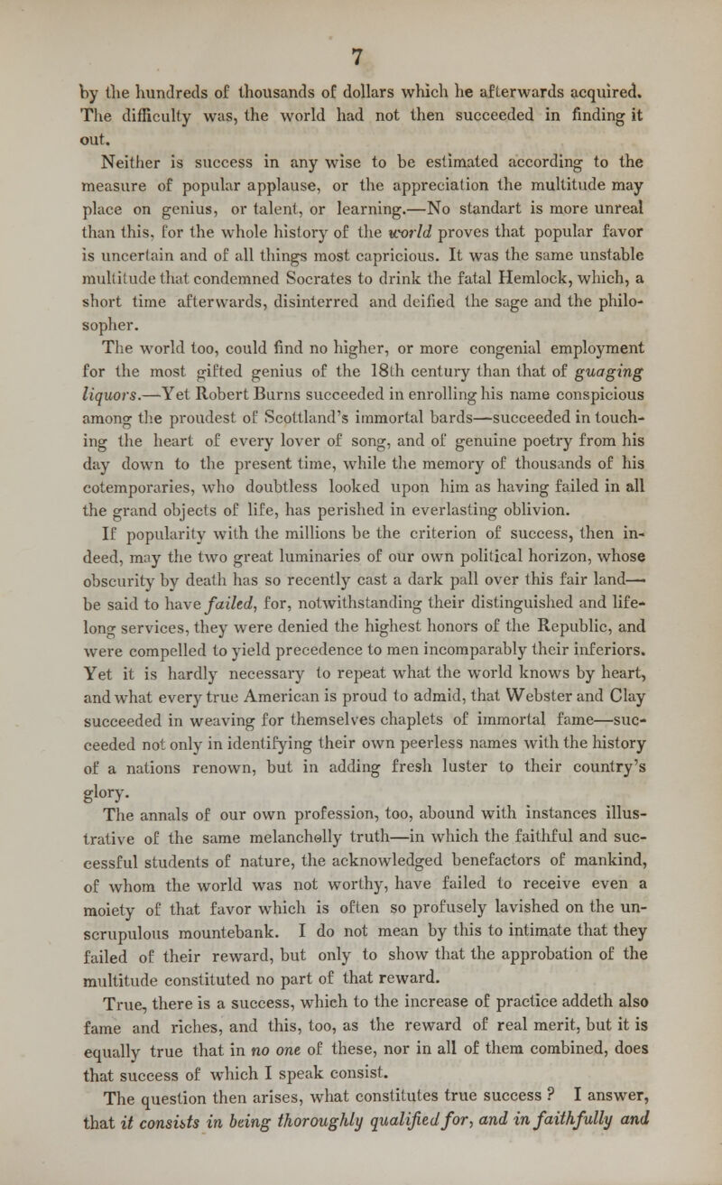 by the hundreds of thousands of dollars which he afterwards acquired. The difficulty was, the world had not then succeeded in finding it out. Neither is success in any wise to be estimated according to the measure of popular applause, or the appreciation the multitude may place on genius, or talent, or learning.—No standart is more unreal than this, for the whole history of the world proves that popular favor is uncertain and of all things most capricious. It was the same unstable multitude that condemned Socrates to drink the fatal Hemlock, which, a short time afterwards, disinterred and deified the sage and the philo- sopher. The world too, could find no higher, or more congenial employment for the most gifted genius of the 18th century than that of guaging liquors.—Yet Robert Burns succeeded in enrolling his name conspicious among the proudest of Scottland's immortal bards—succeeded in touch- ing the heart of every lover of song, and of genuine poetry from his day down to the present time, while the memory of thousands of his cotemporaries, who doubtless looked upon him as having failed in all the grand objects of life, has perished in everlasting oblivion. If popularity with the millions be the criterion of success, then in- deed, may the two great luminaries of our own political horizon, whose obscurity by death has so recently cast a dark pall over this fair land—■ be said to have failed, for, notwithstanding their distinguished and life- long services, they were denied the highest honors of the Republic, and were compelled to yield precedence to men incomparably their inferiors. Yet it is hardly necessary to repeat what the world knows by heart, and what every true American is proud to admid, that Webster and Clay succeeded in weaving for themselves chaplets of immortal fame—suc- ceeded not only in identifying their own peerless names with the history of a nations renown, but in adding fresh luster to their country's glory. The annals of our own profession, too, abound with instances illus- trative of the same melanchelly truth—in which the faithful and suc- cessful students of nature, the acknowledged benefactors of mankind, of whom the world was not worthy, have failed to receive even a moiety of that favor which is often so profusely lavished on the un- scrupulous mountebank. I do not mean by this to intimate that they failed of their reward, but only to show that the approbation of the multitude constituted no part of that reward. True, there is a success, which to the increase of practice addeth also fame and riches, and this, too, as the reward of real merit, but it is equally true that in no one of these, nor in all of them combined, does that success of which I speak consist. The question then arises, what constitutes true success ? I answer, that it consuls in being thoroughly qualified for, and in faithfully and