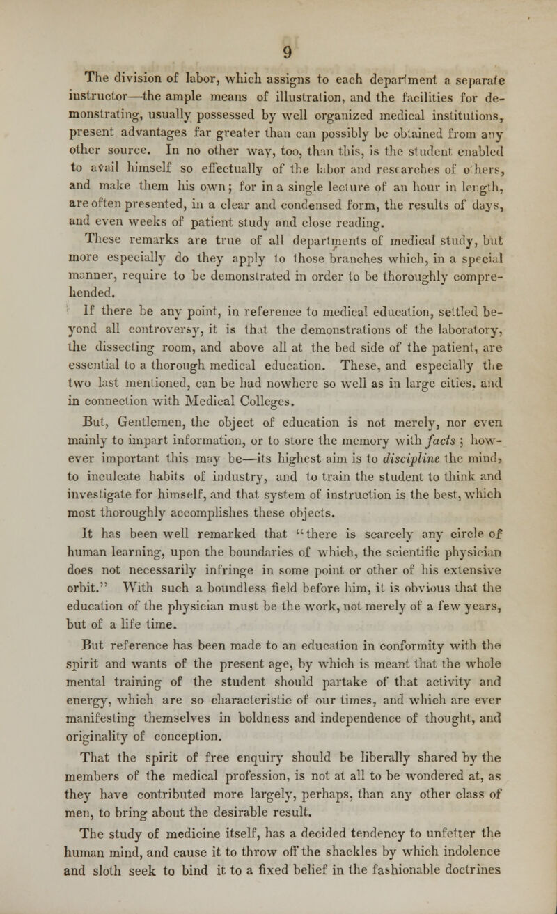 The division of labor, which assigns to each department a separate instructor—the ample means of illustration, and the facilities for de- monstrating, usually possessed by well organized medical institutions, present advantages far greater than can possibly be obtained from a*iy other source. In no other way, too, than this, is the student enabled to avail himself so effectually of the labor and researches of o hers, and make them his own; for in a single lecture of an hour in length, are often presented, in a clear and condensed form, the results of days, and even weeks of patient study and close reading. These remarks are true of all departments of medical study, but more especially do they apply to those branches which, in a special manner, require to be demonstrated in order to be thoroughly compre- hended. If there be any point, in reference to medical education, settled be- yond all controversy, it is that the demonstrations of the laboratory, the dissecting room, and above all at the bed side of the patient, are essential to a thorough medical education. These, and especially the two last mentioned, can be had nowhere so well as in large cities, and in connection with Medical Colleges. But, Gentlemen, the object of education is not merely, nor even mainly to impart information, or to store the memory with facts ; how- ever important this may be—its highest aim is to discipline the mind, to inculcate habits of industry, and to train the student to think and investigate for himself, and that system of instruction is the best, which most thoroughly accomplishes these objects. It has been well remarked that there is scarcely any circle of human learning, upon the boundaries of which, the scientific physician does not necessarily infringe in some point or other of his extensive orbit.'; With such a boundless field before him, it is obvious that the education of the physician must be the work, not merely of a few years, but of a life time. But reference has been made to an education in conformity with the spirit and wants of the present age, by which is meant that the whole mental training of the student should partake of that activity and energy, which are so characteristic of our times, and which are ever manifesting themselves in boldness and independence of thought, and originality of conception. That the spirit of free enquiry should be liberally shared by the members of the medical profession, is not at all to be wondered at, as they have contributed more largely, perhaps, than any other class of men, to bring about the desirable result. The study of medicine itself, has a decided tendency to unfetter the human mind, and cause it to throw off the shackles by which indolence and sloth seek to bind it to a fixed belief in the fashionable doctrines