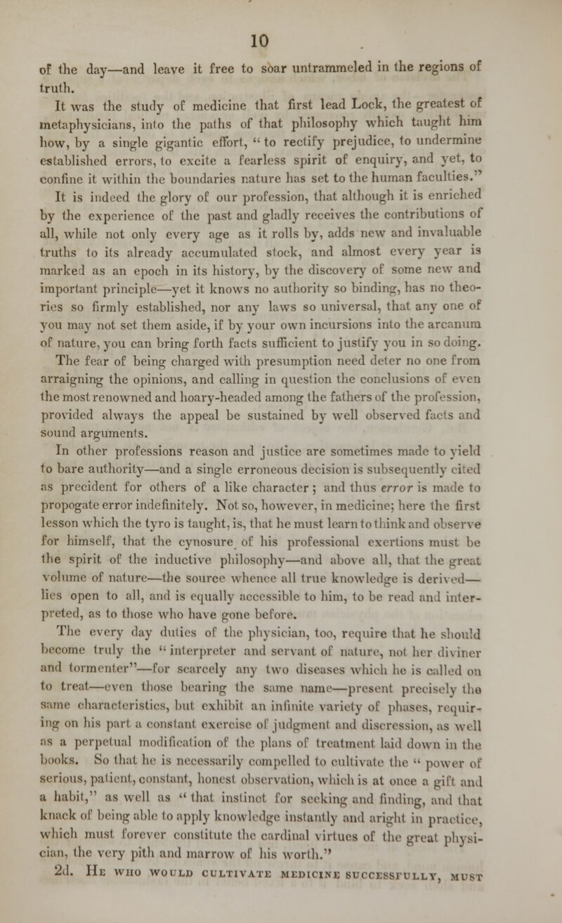 of the day—and leave it free to soar untrammeled in the regions of truth. It was the study of medicine that first lead Lock, the greatest of metaphysicians, inlo the paths of that philosophy which taught him how, by a single gigantic effort, to rectify prejudice, to undermine established errors, to excite a fearless spirit of enquiry, and yet, to confine it within the boundaries nature has set to the human faculties.;> It is indeed the glory of our profession, that although it is enriched by the experience of the past and gladly receives the contributions of all, while not only every age as it rolls by, adds new and invaluable truths to its already accumulated stock, and almost every year is marked as an epoch in its history, by the discovery of some new and important principle—yet it knows no authority so binding, has no theo- ries so firmly established, nor any laws so universal, that any one of you may not set them aside, if by your own incursions into the arcanum op nature, you can bring forth facts sufficient to justify you in so doing. The fear of being charged with presumption need deter no one from arraigning the opinions, and calling in question the conclusions of even the most renowned and hoary-headed among the fathers of the profession, provided always the appeal be sustained by well observed facts and sound arguments. In other professions reason and justice are sometimes made to yield to bare authority—and a single erroneous decision is subsequently cited as precident for others of a like character ; and thus error is made to propogate error indefinitely. Not so, however, in medicine; here the first lesson which the tyro is taught, is, that he must learn to think and observe for himself, that the cynosure of his professional exertions must be the spirit of the inductive philosophy—and above all, that the great volume of nature—the source whence all true knowledge is derived— lies open to all, and is equally accessible to him, to be read and inter- preted, as to those who have gone before. The every day duties of the physician, too, require that he should become truly the interpreter and servant of nature, not her diviner and tormenter—for scarcely any two diseases which he is called on to treal—even ihosc hearing the same name—present precisely the same characteristics, hut exhibit an infinite variety of phases, requir- ing on his pari a constant exercise of judgment and discression, as well as a perpetual modification of the plans of treatment laid down in the books. So that lie is necessarily compelled to cultivate the  power o\' serious, patient, constant, honesl observation, which is at once a gift and a habit, as well as that instinct for seeking and finding, and that knack of being able to apply knowledge instantly and aright in practice, which must forever constitute the cardinal virtues of the great physi- cian, the very pith and marrow of his worth. 2d. He who would cultivate medicine successfully, must