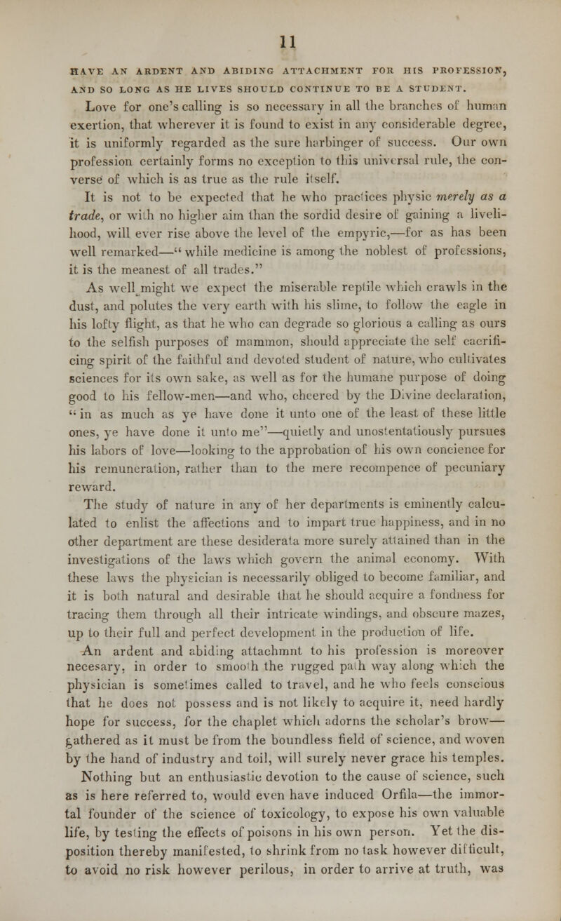 HAVE AN ARDENT AND ABIDING ATTACHMENT FOR HIS PROFESSION, AND SO LONG AS HE LIVES SHOULD CONTINUE TO BE A STUDENT. Love for one's calling is so necessary in all the branches of human exertion, that wherever it is found to exist in any considerable degree, it is uniformly regarded as the sure harbinger of success. Our own profession certainly forms no exception to this universal rule, the con- verse of which is as true as the rule itself. It is not to be expected that he who practices physic merely as a trade, or with no higher aim than the sordid desire of gaining a liveli- hood, will ever rise above the level of the empyric,—for as has been well remarked— while medicine is among the noblest of professions, it is the meanest of all trades. As well,might we expect the miserable reptile which crawls in the dust, and polutes the very earth with his slime, to follow the eagle in his lofty flight, as that he who can degrade so glorious a calling as ours to the selfish purposes of mammon, should appreciate the self cacrifi- cing spirit of the faithful and devoted student of nature, who cultivates sciences for its own sake, as well as for the humane purpose of doing good to his fellow-men—and who, cheered by the Divine declaration,  in as much as ye have done it unto one of the least of these little ones, ye have done it unto me—quietly and unostentatiously pursues his labors of love—looking to the approbation of his own concience for his remuneration, rather than to the mere recompence of pecuniary reward. The study of nature in any of her departments is eminently calcu- lated to enlist the affections and to impart true happiness, and in no other department are these desiderata more surely attained than in the investigations of the laws winch govern the animal economy. With these laws the physician is necessarily obliged to become familiar, and it is both natural and desirable that he should acquire a fondness for tracing them through all their intricate windings, and obscure mazes, up to their full and perfect development in the production of life. An ardent and abiding attachmnt to his profession is moreover necesary, in order to smooih the rugged path way along which the physician is sometimes called to travel, and he who feels conscious that he does not possess and is not likely to acquire it, need hardly hope for success, for the chaplet which adorns the scholar's brow— gathered as it must be from the boundless field of science, and woven by the hand of industry and toil, will surely never grace his temples. Nothing but an enthusiastic devotion to the cause of science, such as is here referred to, would even have induced Orfila—the immor- tal founder of the science of toxicology, to expose his own valuable life, by testing the effects of poisons in his own person. Yet the dis- position thereby manifested, to shrink from no task however difficult, to avoid no risk however perilous, in order to arrive at truth, was