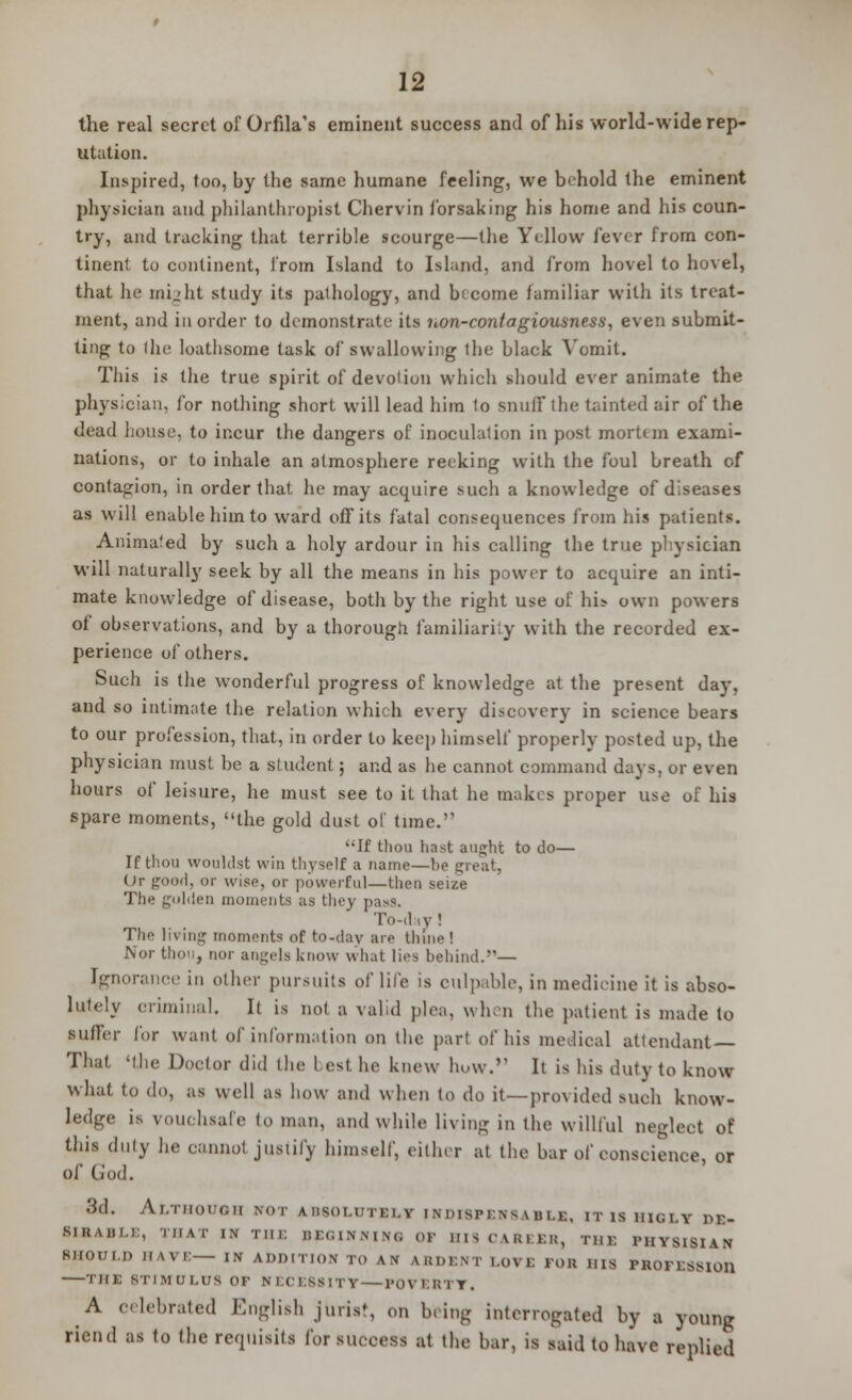 the real secret of Orfila's eminent success and of his world-wide rep- utation. Inspired, too, by the same humane feeling, we behold the eminent physician and philanthropist Chervin forsaking his home and his coun- try, and tracking that terrible scourge—the Yellow fever from con- tinent to continent, from Island to Island, and from hovel to hovel, that he might study its palhology, and b( come familiar with its treat- ment, and in order to demonstrate its iion-contagiousness, even submit- ting to (he loathsome task of swallowing the black Vomit. This is the true spirit of devotion which should ever animate the physician, for nothing short will lead him to snuff the tainted air of the dead house, to incur the dangers of inoculation in post mortem exami- nations, or to inhale an atmosphere reeking with the foul breath of contagion, in order that he may acquire such a knowledge of diseases as will enable him to ward off its fatal consequences from his patients. Animated by such a holy ardour in his calling the true physician will naturally seek by all the means in his power to acquire an inti- mate knowledge of disease, both by the right use of hi> own powers of observations, and by a thorough familiarity with the recorded ex- perience of others. Such is the wonderful progress of knowledge at the present day, and so intimate the relation which every discovery in science bears to our profession, that, in order to keep himself properly posted up, the physician must be a student; and as he cannot command days, or even hours of leisure, he must see to it that he makes proper use of his spare moments, the gold dust ol time. It' thou hast aught to do— If thou WOuldst win thyself a name—he great. Or good, or wise, or powerful—then The golden moments as they pasx. To-diy ! The living moments of to-day are th'ine ! Nor t! , nor angels know what lies behind.— Ignorance in other pursuits of life is culpable, in medicine it is abso- lutely criminal. It is not a valid pica, when the patient is made to suffer lor want of information on the part of his medical attendant That 'the Doctor did the Lest he knew how. It is his duty to know what to do, as well as how and when to do it—provided such know- ledge is vouchsafe to man, and while living in the willful neglect of this duly he cannot justify himself, either at the bar of conscience, or of (i'od. 3d. Although wot absolutely fndimessable, itiihiqly DE- SIRABLE, THAT IN Tin. BEGINNING or BIS CAREER, THE PIIYS1SIAN SHOULD HAVE— IN ADDITION TO AN fcRDENT l.ovi: rOB HIS PROFESSloil -—tiii: STIMULUS or KECE8SITT— POVERTY. A celebrated English jtirist, on bring interrogated by a young riend as to the requisils for success at the bar, is said to have replied