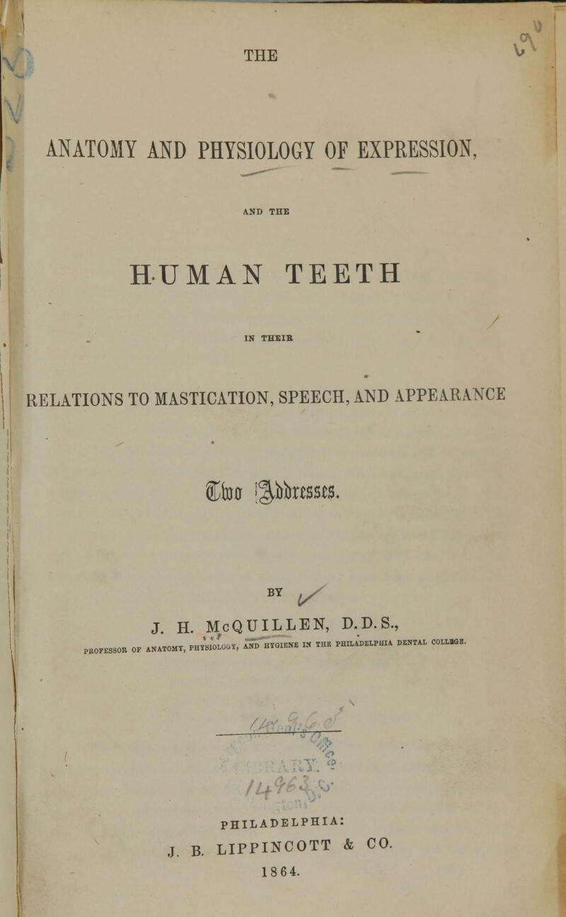 (A THE ^ ANATOMY AND PHYSIOLOGY OF EXPRESSION, HUMAN TEETH IN THEIK RELATIONS TO MASTICATION, SPEECH, AND APPEARANCE Ctoo grosses. PEOFESSOB OF BY ^ J. H. McQUILLEN, D.D.S., ANATOMY, PHYSIOLOGY, AMI UYGIENE IN THE PHILADELPHIA DENTAL COLLBGE. /If PHILADELPHIA: J, B. LIPPINCOTT & CO. 1864.