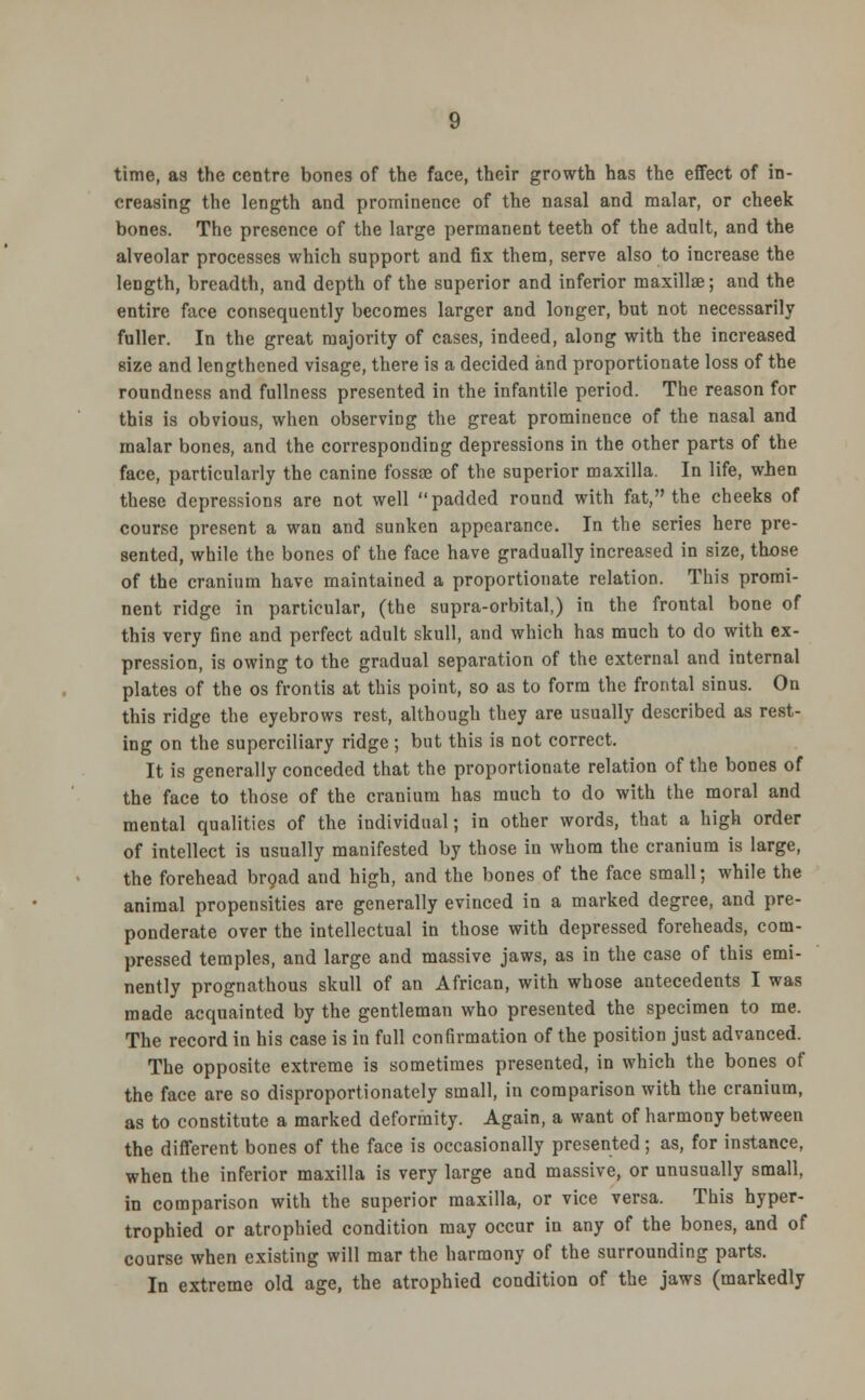 creasing the length and prominence of the nasal and malar, or cheek bones. The presence of the large permanent teeth of the adult, and the alveolar processes which support and fix them, serve also to increase the length, breadth, and depth of the superior and inferior maxilla?; and the entire face consequently becomes larger and longer, but not necessarily fuller. In the great majority of cases, indeed, along with the increased size and lengthened visage, there is a decided and proportionate loss of the roundness and fullness presented in the infantile period. The reason for this is obvious, when observing the great prominence of the nasal and malar bones, and the corresponding depressions in the other parts of the face, particularly the canine fossa? of the superior maxilla. In life, when these depressions are not well padded round with fat, the cheeks of course present a wan and sunken appearance. In the series here pre- sented, while the bones of the face have gradually increased in size, those of the cranium have maintained a proportionate relation. This promi- nent ridge in particular, (the supra-orbital,) in the frontal bone of this very fine and perfect adult skull, and which has much to do with ex- pression, is owing to the gradual separation of the external and internal plates of the os frontis at this point, so as to form the frontal sinus. On this ridge the eyebrows rest, although they are usually described as rest- ing on the superciliary ridge; but this is not correct. It is generally conceded that the proportionate relation of the bones of the face to those of the cranium has much to do with the moral and mental qualities of the individual; in other words, that a high order of intellect is usually manifested by those in whom the cranium is large, the forehead broad and high, and the bones of the face small; while the animal propensities are generally evinced in a marked degree, and pre- ponderate over the intellectual in those with depressed foreheads, com- pressed temples, and large and massive jaws, as in the case of this emi- nently prognathous skull of an African, with whose antecedents I was made acquainted by the gentleman who presented the specimen to me. The record in his case is in full confirmation of the position just advanced. The opposite extreme is sometimes presented, in which the bones of the face are so disproportionately small, in comparison with the cranium, as to constitute a marked deformity. Again, a want of harmony between the different bones of the face is occasionally presented; as, for instance, when the inferior maxilla is very large and massive, or unusually small, in comparison with the superior maxilla, or vice versa. This hyper- trophied or atrophied condition may occur in any of the bones, and of course when existing will mar the harmony of the surrounding parts. In extreme old age, the atrophied condition of the jaws (markedly