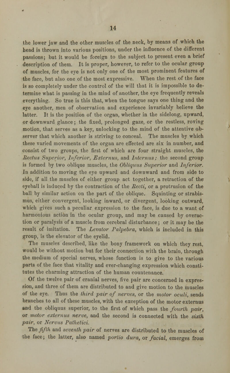 the lower jaw and the other muscles of the neck, by means of which the head is thrown into various positions, under the influence of the different passions; but it would be foreign to the subject to present even a brief description of them. It is proper, however, to refer to the ocular group of muscles, for the eye is not only one of the most prominent features of the face, but also one of the most expressive. When the rest of the face is so completely under the control of the will that it is impossible to de- termine what is passing in the mind of another, the eye frequently reveals everything. So true is this that, when the tongue says one thing and the eye another, men of observation and experience invariably believe the latter. It is the position of the organ, whether in the sidelong, upward, or downward glance; the fixed, prolonged gaze, or the restless, roving motion, that serves as a key, unlocking to the mind of the attentive ob- server that which another is striving to conceal. The muscles by which these varied movements of the organ are effected are six in number, and consist of two groups, the first of which are four straight muscles, the Rectus Superior, Inferior, Externus, and Internus; the second group is formed by two oblique muscles, the Obliquus Superior and Inferior. In addition to moving the eye upward and downward and from side to side, if all the muscles of either group act together, a retraction of the eyeball is induced by the contraction of the Recti, or a protrusion of the ball by similar action on the part of the oblique. Squinting or strabis- mus, either convergent, looking inward, or divergent, looking outward, which gives such a peculiar expression to the face, is due to a want of harmonious action in the ocular group, and may be caused by overac- tion or paralysis of a muscle from cerebral disturbance; or it may be the result of imitation. The Levator Palpebra, which is included in this group, is the elevator of the eyelid. The muscles described, like the bony framework on which they rest, would be without motion but for their connection with the brain, through the medium of special nerves, whose function is to give to the various parts of the face that vitality and ever-changing expression which consti- tutes the charming attraction of the human countenance. Of the twelve pair of cranial nerves, five pair are concerned in expres- sion, and three of them are distributed to and give motion to the muscles of the eye. Thus the third pair of nerves, or the motor oculi, sends branches to all of these muscles, with the exception of the motor externus and the obliquus superior, to the first of which pass the fourth pair, or motor externus nerve, and the second is connected with the sixth pair, or Nervus Pathetici. The fifth and seventh pair of nerves are distributed to the muscles of the face; the latter, also named portio dura, ox facial, emerges from