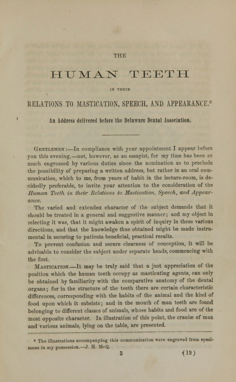 THE HUMA-IST TEETH IN THEIR RELATIONS TO MASTICATION, SPEECH, AND APPEARANCE * An Address delivered before the Delaware Dental Association. Gentlemen:—In compliance with your appointment I appear before you this evening,—not, however, as an essayist, for my time has been so much engrossed by various duties since the nomination as to preclude the possibility of preparing a written address, but rather in an oral com- munication, which to me, from years of habit in the lecture-room, is de- cidedly preferable, to invite your attention to the consideration of the Human Teeth in their Relations to Mastication, Speech, and Appear- ance. The varied and extended character of the subject demands that it should be treated in a general and suggestive manner; and my object in selecting it was, that it might awaken a spirit of inquiry in these various directions, and that the knowledge thus obtained might be made instru- mental in securing to patients beneficial, practical results. To prevent confusion and secure clearness of conception, it will be advisable to consider the subject under separate heads, commencing with the first. Mastication.—It may be truly said that a just appreciation of the position which the human teeth occupy as masticating agents, can only be obtained by familiarity with the comparative anatomy of the dental organs; for in the structure of the teeth there are certain characteristic differences, corresponding with the habits of the animal and the kind of food upon which it subsists; and in the mouth of man teeth are found belonging to different classes of animals, whose habits and food are of the most opposite character. In illustration of this point, the craniae of man and various animals, lying on the table, are presented. * The illustrations accompanying this communication were engraved from speci- mens in my possession.—J. H. McQ.