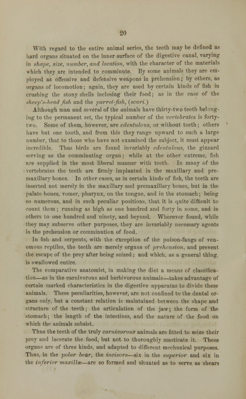 With regard to the entire animal series, the teeth may be defined as hard organs situated on the inner surface of the digestive canal, varying in shape, size, number, and location, with the character of the materials which they are intended to comminute. By some animals they are em- ployed as offensive and defensive weapons in prehension; by others, as organs of locomotion; again, they are used by certain kinds of fish in crushing the stony shells inclosing their food; as in the case of the sheep's-head fish and the parrot-fish, (scari.) Although man and several of the animals have thirty-two teeth belong- ing to the permanent set, the typical number of the vertebrates is forty- two. Some of them, however, are edentulous, or without teeth; others have but one tooth, and from this they range upward to such a large number, that to those who have not examined the subject, it must appear incredible. Thus birds are found invariably edentulous, the gizzard sorving as the comminuting organ; while at the other extreme, fish are supplied in the most liberal manner with teeth. In many of the vertebrates the teeth are firmly implanted in the maxillary and pre- maxillary bones. In other cases, as in certain kinds of fish, the teeth are inserted not merely in the maxillary and premaxillary bones, but in the palate bones, vomer, pharynx, on the tongue, and in the stomach; being so numerous, and in such peculiar positions, that it is quite difficult to count them; running as high as one hundred and forty in some, and in others to one hundred and ninety, and beyond. Wherever found, while they may subserve other purposes, they are invariably necessary agents in the prehension or comminution of food. In fish and serpents, with the exception of the poison-fangs of ven- omous reptiles, the teeth are merely organs of prehension, and prevent the escape of the prey after being seized; and which, as a general thing, is swallowed entire. The comparative anatomist, in making the diet a means of classifica- tion—as in the carnivorous and herbivorous animals—takes advantage of certain marked characteristics in the digestive apparatus to divide these animals. These peculiarities, however, are not confined to the dental or- gans only, but a constant relation is maintained between the shape and structure of the teeth; the articulation of the jaw; the form of the stomach; the length of the intestines, and the nature of the food on which the animals subsist. Thus the teeth of the truly carnivorous animals are fitted to seize their prey and lacerate the food, but not to thoroughly masticate it. These organs are of three kinds, and adapted to different mechanical purposes. Thus, in the polar bear, the incisors—six in the superior and six in the inferior maxillae—are so formed and situated as to serve as shears