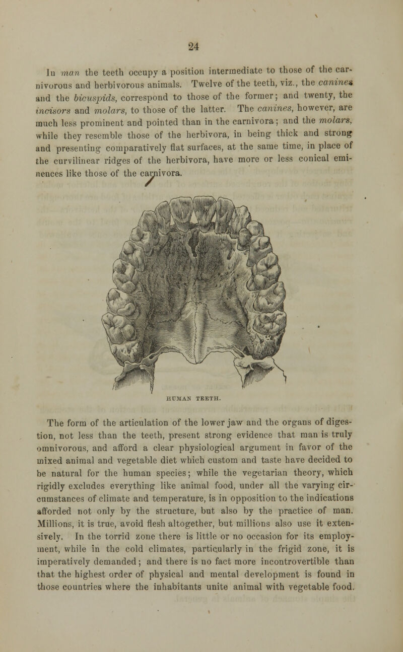 In man the teeth occupy a position intermediate to those of the car- nivorous and herbivorous animals. Twelve of the teeth, viz., the canine* and the bicuspids, correspond to those of the former; and twenty, the incisors and molars, to those of the latter. The canines, however, are much less prominent and pointed than in the carnivora; and the molars, while they resemble those of the herbivora, in being thick and strong and presenting comparatively flat surfaces, at the same time, in place of the curvilinear ridges of the herbivora, have more or less conical emi- nences like those of the carnivora. carpi HUMAN TEETH. The form of the articulation of the lower jaw and the organs of diges- tion, not less than the teeth, present strong evidence that man is truly omnivorous, and afford a clear physiological argument in favor of the mixed animal and vegetable diet which custom and taste have decided to be natural for the human species; while the vegetarian theory, which rigidly excludes everything like animal food, under all the varying cir- cumstances of climate and temperature, is in opposition to the indications afforded not only by the structure, but also by the practice of man. Millions, it is true, avoid flesh altogether, but millions also use it exten- sively. In the torrid zone there is little or no occasion for its employ- ment, while in the cold climates, particularly in the frigid zone, it is imperatively demanded; and there is no fact more incontrovertible than that the highest order of physical and mental development is found in those countries where the inhabitants unite animal with vegetable food.